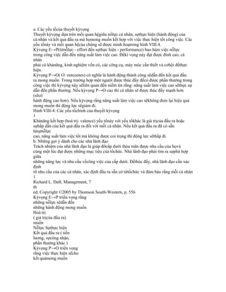 a. Các yếu tốcủa thuyết kỳvọng
Thuyết kỳvọng dựa trên mối quan hệgiữa nổlực cá nhân, sựthực hiện (hành động) của
cá nhân và kết quả đầu ra mà họmong muốn kết hợp với việc thực hiện tốt công việc. Các
yếu tốnày và mối quan hệcủa chúng sẽ được minh hoạtrong hình VIII.4.
Kỳvọng E→P(từnỗlực - effort đến sựthực hiện - performance) bao hàm việc nỗlực
trong công việc dẫn đến nâng suất làm việc cao. Đểkì vọng này đạt được đỉnh cao, cá
nhân
phải có khảnăng, kinh nghiệm vốn có, các công cụ, máy móc cần thiết và cơhội đểthực
hiện.
Kỳvọng P→O( O: outcomes) có nghĩa là hành động thành công sẽdẫn đến kết quả đầu
ra mong muốn. Trong trường hợp một người được thúc đẩy đểcó được phần thưởng trong
công việc thì kỳvọng này sẽliên quan đến niềm tin rằng: năng suất làm việc cao sẽthực sự
dẫn đến phần thưởng. Nếu kỳvọng P→O cao thì cá nhân sẽ được thúc đẩy mạnh hơn
(sẽcó
hành động cao hơn). Nếu kỳvọng rằng năng suất làm việc cao sẽkhông đem lại hiệu quả
mong muốn thì động lực sẽgiảm đi.
Hình VIII-4: Các yếu tốchính của thuyết kỳvọng
1
Khảnăng kết hợp (hoá trị- valence) yếu tốnày với yếu tốkhác là giá trịcủa đầu ra hoặc
sựhấp dẫn của kết quả đầu ra đối với mỗi cá nhân. Nếu kết quả đầu ra đã có sẵn
từsựnỗlực
cao, năng suất làm việc tốt mà không được coi trọng thì động lực sẽthấp đi.
b. Những gợi ý dành cho các nhà lãnh đạo
Trách nhiệm của nhà lãnh đạo là giúp đỡcấp dưới thỏa mãn được nhu cầu của họvà
cùng một lúc đạt được những mục tiêu của tổchức. Nhà lãnh đạo phải tìm ra sựphù hợp
giữa
những năng lực và nhu cầu vềcông việc của cấp dưới. Đểthúc đẩy, nhà lãnh đạo cần xác
định
rõ nhu cầu của các cá nhân, xác định đầu ra sẵn có từtổchức và đảm bảo rằng mỗi cá nhân
1
Richard L. Daft, Management, 7
th
ed, Copyright ©2005 by Thomson South-Western, p. 556
Kỳvọng E→P triển vọng rằng
những nỗlực sẽdẫn đến
những hành động mong muốn
Hoá trị
( giá trịcủa đầu ra)
muốn
Nỗlực Sựthực hiện
Kết quả đầu ra ( tiền
lương, sựcông nhận,
phần thưởng khác )
Kỳvọng P→O triển vọng
rằng việc thực hiện sẽcho
kết quảmong muốn
 