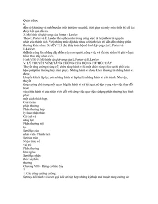 Quản trịhọc
6
đều có khảnăng và sựhỗtrợcần thiết (nhiệm vụcụthể, thời gian và máy móc thiết bị) để đạt
được kết quả đầu ra.
3. Mô hình vềsựkỳvọng của Porter - Lawler
Theo L.Porter và E.Lawler thì sựthoảmãn trong công việc là hệquảhơn là nguyên
nhân của thành tích. Với những mức độkhác nhau vềthành tích thì dẫn đến những phần
thưởng khác nhau. Sơ đồVIII.5 cho thấy toàn bộmô hình kỳvọng của L.Porter và
E.Lawler
thểhiện cùng lúc những đặc điểm của con người, công việc và tổchức nhằm lý giải vềquá
trình thúc đẩy nhân viên.
Hình VII0-5: Mô hình vềsựkỳvọng của L.Porter và E.Lawler
V. LÝ THUYẾT VỀSỰTĂNG CƯỜNG CỦA ĐỘNG CƠTHÚC ĐẨY
Thuyết tăng cường (củng cố) chỉra rằng hành vi là một chức năng chịu sựchi phối của
hậu quả(phần thưởng hay hình phạt). Những hành vi được khen thưởng là những hành vi
được
khuyến khích lặp lại, còn những hành vi bịphạt là những hành vi cần tránh. Nhưvậy,
thuyết
tăng cường chú trọng mối quan hệgiữa hành vi và kết quả, nó tập trung vào việc thay đối
hoặc
sửa chữa hành vi của nhân viên đối với công việc qua việc sửdụng phần thưởng hay hình
phạt
một cách thích hợp.
Giá trịcủa
phần thưởng
Phần thưởng hợp
lý theo nhận thức
Cá tính và
năng lực
Phần thưởng nội
tại
Sựnỗlực của
nhân viên Thành tích
Sựthỏa mãn
Nhận thức về
vai trò
Phần thưởng
bên ngòai
Sựnỗlực nhận
thức vềphần
thưởng
Chương VIII- Động cơthúc đẩy
7
1. Các công cụtăng cường:
Sựthay đổi hành vi là tên gọi đối với tập hợp những kỹthuật mà thuyết tăng cường sử
 