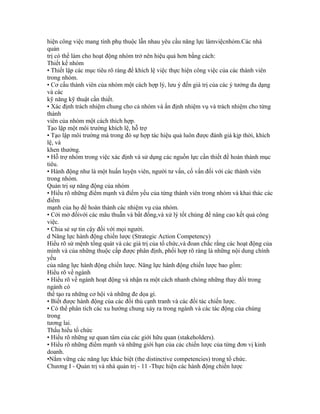 hiện công việc mang tính phụ thuộc lẫn nhau yêu cầu năng lực làmviệcnhóm.Các nhà
quản
trị có thể làm cho hoạt động nhóm trở nên hiệu quả hơn bằng cách:
Thiết kế nhóm
• Thiết lập các mục tiêu rõ ràng để khích lệ việc thực hiện công việc của các thành viên
trong nhóm.
• Cơ cấu thành viên của nhóm một cách hợp lý, lưu ý đến giá trị của các ý tưởng đa dạng
và các
kỹ năng kỹ thuật cần thiết.
• Xác định trách nhiệm chung cho cả nhóm và ấn định nhiệm vụ và trách nhiệm cho từng
thành
viên của nhóm một cách thích hợp.
Tạo lập một môi trường khích lệ, hỗ trợ
• Tạo lập môi trường mà trong đó sự hợp tác hiệu quả luôn được đánh giá kịp thời, khích
lệ, và
khen thưởng.
• Hỗ trợ nhóm trong việc xác định và sử dụng các nguồn lực cần thiết để hoàn thành mục
tiêu.
• Hành động như là một huấn luyện viên, người tư vấn, cố vấn đối với các thành viên
trong nhóm.
Quản trị sự năng động của nhóm
• Hiểu rõ những điểm mạnh và điểm yếu của từng thành viên trong nhóm và khai thác các
điểm
mạnh của họ để hoàn thành các nhiệm vụ của nhóm.
• Cởi mở đốivới các mâu thuẫn và bất đồng,và xử lý tốt chúng để nâng cao kết quả công
việc.
• Chia sẻ sự tin cậy đối với mọi người.
d Năng lực hành động chiến lược (Strategic Action Competency)
Hiểu rõ sứ mệnh tổng quát và các giá trị của tổ chức,và đoan chắc rằng các hoạt động của
mình và của những thuộc cấp được phân định, phối hợp rõ ràng là những nội dung chính
yếu
của năng lực hành động chiến lược. Năng lực hành động chiến lược bao gồm:
Hiểu rõ về ngành
• Hiểu rõ về ngành hoạt động và nhận ra một cách nhanh chóng những thay đổi trong
ngành có
thể tạo ra những cơ hội và những đe dọa gì.
• Biết được hành động của các đối thủ cạnh tranh và các đối tác chiến lược.
• Có thể phân tích các xu hướng chung xảy ra trong ngành và các tác động của chúng
trong
tương lai.
Thấu hiểu tổ chức
• Hiểu rõ những sự quan tâm của các giới hữu quan (stakeholders).
• Hiểu rõ những điểm mạnh và những giới hạn của các chiến lược của từng đơn vị kinh
doanh.
•Nắm vững các năng lực khác biệt (the distinctive competencies) trong tổ chức.
Chương I - Quản trị và nhà quản trị - 11 -Thực hiện các hành động chiến lược
 