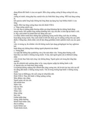 dụng đểsửa đổi hành vi của con người. Bốn công cụtăng cường là tăng cường tích cực,
tăng
cường né tránh, trừng phạt hay sựtriệt tiêu các hình thức tăng cường. Mỗi loại tăng cường
là
kết quảcủa sựhài lòng hoặc không hài lòng được áp dụng hay loại bỏtheo hành vi của
từng
người. Bốn loại tăng cường được tóm tắt ởhình VIII.6.
a. Tăng cường sựtích cực
Là việc đưa ra những phần thưởng nhằm gia tăng khảnăng lặp lại những hành động
mong muốn. Kết quảhài lòng sẽtăng khảnăng làm việc chu đáo và làm lặp lại hành vi tốt.
b. Học cách tránh né (tránh khỏi tác động tiêu cực)
Là nỗlực nhằm tránh khỏi những hậu quảkhông mong muốn bằng cách duy trì những
hoạt động mong muốn. Học cách tránh né đôi khi được gọi là sựtăng cường tiêu cực (phủ
định). Chẳng hạn, nhiều nhân viên đi làm đúng giờnhằm tránh sựkhiển trách của các quản
trị
viên và tương tự, đa sốnhân viên đó không muốn lạm dụng giờnghỉgiải lao hay nghỉtrưa
bởi
hành động này không được những người phụtrách tán thành.
c. Trừng phạt
Là sựáp đặt những hậu quảkhông vừa ý lên một nhân viên. Trừng phạt thường xuất
hiện theo sau hành vi không mong muốn. Ví dụ, một người giám sát có thểtrách mắng
nhân
viên vềviệc thực hiện một công việc không đúng. Người giám sát mong đợi rằng hậu
quảtiêu
cực đó sẽnhưlà một sựtrừng phạt và hy vọng sẽgiảm sựlặp lại những hành vi đó.
d. Sựtriệt tiêu các hình thức tăng cường
Là kỹthuật không sửdụng bất cứhình thức tăng cường nào, dù là tích cực hay tiêu cực để
tác động đến hành vi không mong muốn. Tức là trong trường hợp hành vi không mong
muốn
thuộc loại có thểbỏqua, thì cuối cùng nó sẽtựchấm dứt.
Hình VIII-6: Thay đổi hành vi bằng sựtăng cường
Mức độlàm việc chậm
Người giám sát yêu cầu
làm nhanh hơn
Nhân viên
tiếp tục làm
việc chậm
Nhân viên
tăng cường
làm việc
Giữlại phần tăng
lương, phần thưởng
Khiển trách nhân viên,
đưa ra những
tuyên bốtiêu cực
Tránh khiển trách,
 