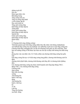 những tuyên bố
tiêu cực
Khen ngợi nhân viên
Đềcửtăng lương
Tăng cường tích cực
Tăng tin tưởng rằng hành
vi đó sẽ được lặp lại
Học cách tránh né
Tăng sựtin tưởng rằng
hành động sẽ được lặp lại
Trừng phạt
Giảm sựtin tưởng rằng
hành động sẽ được lặp lại
Sựtriệt tiêu
Giảm sựtin tưởng rằng
hành động sẽ được lặp lại
Quản trịhọc
8
2. Chương trình củng cố(tăng cường)
Tính hiệu quảcủa quá trình tăng cường nhằm thúc đẩy nhân viên không chỉphụthuộc
vào kỹthuật tăng cường mà còn tuỳthuộc vào sựthường xuyên tạo ra loại tăng cường nào.
Chương trình tăng cườnggắn liền với tần sốvà khoảng cách giữa các lần xuất hiện. Thời
hạn của sựtăng cường có thể được lựa chọn sao cho tạo ra được ảnh hưởng lớn nhất trong
tác
phong làm việc của nhân viên. Có 5 kiểu cơbản của chương trình tăng cường bao gồm
một
kiểu tăng cường liên tục và 4 kiểu tăng cường từng phần ( chương trình khoảng cách ổn
định,
chương trình tỷlệcố định, chương trình khoảng cách thay đổi và chương trình tỷlệthay
đổi).
Các chương trình tăng cường này được minh hoạmột cách tổng hợp ởbảng VIII.1.
Bảng VIII.1. Các chương trình tăng cường
Chương trình
tăng cường
Bản chất của tăng
cường
Ảnh hưởng lên
hành vi khi ứng
dụng
Ảnh hưởng lên
hành vi khi huỷ
bỏ
Ví dụ
Liên tục
Tăng tiền thưởng
sau hành động
 