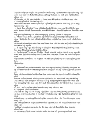 Một cách tiếp cận chủyếu liên quan đến kết cấu công việc là mô hình đặc điểm công việc,
được phát triển bởi Richard Hackman và Greg Oldham. Mô hình gồm 3 phần chính:
những yếu
tốcông việc cốt lõi, trạng thái tâm lý chuẩn mực, kết quảcủa cá nhân và công việc.
a. Những yếu tốcốt lõi của công việc
Hackman & Oldham đã xác định được 5 yếu tốquyết định đến tiềm năng tạo ra động
lực của công việc:
1. Sự đa dạng vềkĩnăng:Trong một dây chuyền lắp ráp, công việc lặp đi lặp lại hàng
ngày sẽmang lại tính đa dạng thấp, trong khi đó công việc nghiên cứu ứng dụng liên quan
đến
việc giải quyết những vấn đềmới hàng ngày lại mang lại tính đa dạng cao.
2. Nhiệm vụxác định.Là yếu tốmà một nhân viên được thừa nhận là thực hiện một
công việc từ đầu đến cuối một cách hoàn chỉnh. Một đầu bếp chuẩn bịmột bữa ăn hoàn
chỉnh
sẽcó sựxác định nhiệm vụcao hơn so với một nhân viên làm việc ởmột tiệm ăn chỉchuyên
múc khoai tây nghiền.
3. Ý nghĩa công việc. Yếu tốtrong đó công việc được nhận thấy là quan trọng và có
liên quan đến công ty hoặc tới khách hàng.
4. Quyền tựchủ.Yếu tốtrong đó nhân viên có sựtựchủ, sựriêng biệt và quyền tựquyết
trong việc lập kếhoạch cũng nhưviệc thực hiện công việc. Người sơn nhà có thểquyết
định
việc sơn nhà nhưthếnào, còn thợphun sơn ởdây chuyền lắp ráp thì ít có quyền tựquản
hơn.
Quản trịhọc
10
5. Sựphản hồi.Là phạm vi mà việc thực thi công việc sẽcung cấp thông tin ngược trở
lại cho nhân viên biết vềkhảnăng thực hiện công việc của họ. Huấn luyện viên của một
đội
bóng biết được đội của họthắng hay thua, nhưng một nhà khoa học nghiên cứu cơbản
phải
đợi đến nhiều năm mới biết được đềán nghiên cứu của họcó thành công hay không.
Mô hình đặc điểm công việc cho thấy việc áp dụng càng nhiều đặc điểm cốt lõi trên
vào trong công việc, nhân viên được kích thích càng nhiều thì việc thực hiện công việc
càng
tốt hơn, chất lượng hơn và sựthoảmãn trong công việc cao hơn.
b. Trạng thái tâm lý chuẩn mực.
Mô hình cho rằng các yếu tốcông việc cốt lõi sẽcó tính tưởng thưởng cao hơn khi các
cá nhân có 3 trạng thái tâm lý phù hợp với kết cấu công việc. Tựbản thân công việc làm
thoả
mãn và cung cấp những phần thưởng bên trong cho nhân viên. Đặc tính tựquản trong
công việc
ảnh hưởng đến trách nhiệm của nhân viên. Đặc tính phản hồi cung cấp cho nhân viên
nhận biết
vềnhững kết quảthực sựcủa họ. Do đó, nhân viên biết được là họ đang làm việc
nhưthếnào
và có thểthay đổi cách thức làm việc nhằm đạt được kết quảmong muốn tốt hơn.
 