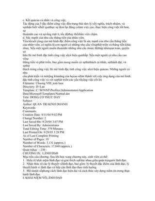 c. Kết quảcủa cá nhân và công việc.
Tác động của 5 đặc điểm công việc đến trạng thái tâm lý vềý nghĩa, trách nhiệm, và
sựnhận biết vềkết quảthực sự đem lại động cơlàm việc cao, thực hiện công việc tốt hơn,
sự
thoảmãn cao và sựvắng mặt ít, tốc độthay thếnhân viên chậm.
d. Sức mạnh của nhu cầu thăng tiến của nhân viên.
Yếu tốcuối cùng của mô hình đặc điểm công việc là sức mạnh của nhu cầu thăng tiến
của nhân viên, có nghĩa là con người có những nhu cầu vềsựphát triển và thăng tiến khác
nhau. Nếu một người muốn thoảmãn những nhu cầu ởmức độthấp nhưsựan toàn, quyền
sở
hữu thì mô hình đặc tính công việc sẽcó hiệu quảthấp. Nếu một người có nhu cầu cao
vềsự
thăng tiến và phát triển, bao gồm mong muốn có sựthửthách cá nhân, sựthành đạt, và
sựthử
thách trong công việc thì mô hình đặc tính công việc sẽcó hiệu quảcao. Những người có
nhu
cầu phát triển và mởrộng khảnăng của họcao sẽtán thành với việc ứng dụng của mô hình
đặc tính công việc và với sựphát triển các yếu tốcông việc cốt lõi.
Filename: Chuong VIII_tom luoc
Directory: D:Lan
Template: C:WINNTProfilesAdministratorApplication
DataMicrosoftTemplatesNormal.dot
Title: DONG CO THUC DAY
Subject:
Author: QUAN TRI KINH DOANH
Keywords:
Comments:
Creation Date: 8/11/04 9:02 PM
Change Number: 2
Last Saved On: 9/28/04 3:07 PM
Last Saved By: Administrator
Total Editing Time: 379 Minutes
Last Printed On: 9/28/05 3:28 PM
As of Last Complete Printing
Number of Pages: 10
Number of Words: 3,131 (approx.)
Number of Characters: 17,848 (approx.)
Quản trịhọc - 230 -
CHƯƠNG IX: LÃNH ĐẠO
Mục tiêu của chương: Sau khi học xong chương này, sinh viên có thể:
1. Hiểu rõ khái niệm lãnh đạo và giải thích sựkhác nhau giữa quản trịngười lãnh đạo.
2. Nhận thức rõ các lý thuyết vềlãnh đạo, bao gồm: lý thuyết đặc điểm của lãnh đạo, lý
thuyết hành vi lãnh đạo và tiếp cận lãnh đạo theo tình huống.
3. Mô tảmột sốphong cách lãnh đạo hiện đại và cách thức xây dựng niềm tin trong thực
hành lãnh đạo.
I. KHÁI NIỆM VỀLÃNH ĐẠO
 