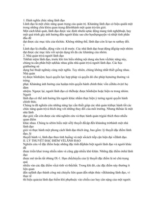 1. Định nghĩa chức năng lãnh đạo
Lãnh đạo là một chức năng quan trọng của quản trị. Khảnăng lãnh đạo có hiệu quảlà một
trong những chìa khóa quan trọng đểtrởthành một quản trịviên giỏi.
Một cách khái quát, lãnh đạo được xác định nhưlà sựtác động mang tính nghệthuật, hay
một quá trình gây ảnh hưởng đến người khác sao cho họsẽtựnguyện và nhiệt tình phấn
đấu để
đạt được các mục tiêu của tổchức. Không những thế, lãnh đạo còn là tạo ra sựthay đổi.
1
Lãnh đạo là chỉdẫn, động viên và đi trước. Các nhà lãnh đạo hoạt động đểgiúp một nhóm
đạt được các mục tiêu với sựvận dụng tối đa các khảnăng của nhóm.
2. Nhà quản trịvà người lãnh đạo
Từkhái niệm lãnh đạo, trước khi tìm hiểu những nội dung sâu hơn vềchức năng này,
chúng ta cần phân biệt sựkhác nhau giữa nhà quản trịvà người lãnh đạo. Các học
giảthường sử
dụng hai thuật ngữnày cùng một nghĩa. Tuy nhiên, chúng không nhất thiết giống nhau.
Nhà quản
trị được bổnhiệm; họcó quyền lực hợp pháp và quyền đó cho phép họtưởng thưởng và
trừng
phạt. Khảnăng ảnh hưởng của họdựa trên quyền hành chính thức vốn cốhữu ởvịtrí họ
đảm
nhiệm. Ngược lại, người lãnh đạo có thểhoặc được bổnhiệm hoặc hiện ra trong nhóm.
Người
lãnh đạo có thể ảnh hưởng lên người khác nhằm thực hiện ý tưởng ngoài quyền hành
chính thức.
Chúng ta đã nghiên cứu những năng lực cần thiết giúp các nhà quản trịthực hành tốt các
chức năng quản trịvà thích ứng với những thay đổi của môi trường. Nhưng thếnào là một
nhà lãnh
đạo giỏi vẫn còn được các nhà nghiên cứu và thực hành quản trịgiải thích theo nhiều
quan điểm
khác nhau. Chúng ta sẽtìm hiểu một sốlý thuyết đềcập đến khảnăng trởthành một nhà
lãnh đạo
giỏi và thực hành một phong cách lãnh đạo thích ứng, bao gồm: lý thuyết đặc điểm lãnh
đạo, lý
thuyết hành vi, lãnh đạo theo tình huống và một sốcách tiếp cận hiện đại vềlãnh đạo.
II. LÝ THUYẾT ĐẶC ĐIỂM VỀLÃNH ĐẠO
Nghiên cứu về đặc điểm hoặc những đặc tính đểphân biệt người lãnh đạo và người khác
đã
được triển khai trong nhiều năm và cũng gặp nhiều khó khăn. Những đặc điểm ởnhà lãnh
đạo
được mô tảvắn tắt ởbảng IX-1. Hạn chếchủyếu của lý thuyết đặc điểm là nó chú trọng
quá
nhiều vào các đặc điểm vềcá tính và thểchất. Trong khi đó, các đặc điểm này thường ít
liên quan
đến sựlãnh đạo thành công mà chủyếu liên quan đến nhận thức vềkhảnăng lãnh đạo, vì
thực tế
thì hiệu quảcủa lãnh đạo hiếm khi phụthuộc vào chiều cao hay cân nặng của một người.
 