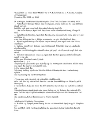 “Leadership: Do Traits Really Matter?” by S. A. Kirkpatrick and E. A. Locke, Academy
of Management
Executive, May 1991, pp. 48-60
3
D. McGregor, The Human Side of Enterprise (New York: McGraw-Hill,1960), 33-58
1. Nỗlực.Người lãnh đạo thểhiện mức độnỗlực cao, có ước muốn cao cho việc đạt thành
(thành tựu), có
hoài bão, nhất quán trong hành động và thểhiện các sáng kiến
2. Ước muốn lãnh đạo.Người lãnh đạo có ước muốn mãnh liệt ảnh hưởng đến người
khác.
3. Sựthật thà và chính trực.Người lãnh đạo xây dựng mối quan hệtin tưởng giữa họvà cấp
dưới bằng sự
trung thực, không dối lừa và thểhiện sựnhất quán cao giữa lời nói và hành động
4. Sựtựtin.Người lãnh đạo cần thểhiện sựtựtin đểthuyết phục người khác thực thi các
quyết định.
5. Sựthông minh.Người lãnh đạo phải đủthông minh đểthu thập, tổng hợp và chuyển
dịch lượng lớn
thông tin và có khảnăng phác thảo viễn cảnh, giải quyết vấn đềvà ra các quyết định hiệu
chỉnh
6. Kiến thức liên quan đến công việc.Người lãnh đạo hiệu quảphải am hiểu vềcông ty,
ngành và các vấn
đềliên quan đến chuyên môn, kỹthuật.
Quản trịhọc - 232 -
Nhiệm vụthiết yếu của nhà quản trịlà sắp xếp các phương thức và điều kiện để điều hành
mọi người đạt mục tiêu một cách tốt nhất.
2. Các hành vi lãnh đạo
Một trong sốnhững nghiên cứu đầu tiên vềhành vi lãnh đạo do Kurt Lewin và đồng
nghiệp
của ông ởtrường Đại học Iowa thực hiện
4
. Trong công trình của mình, các nhà nghiên cứu khám phá
ra ba cách thức hay hành vi lãnh đạo: dân chủ, độc đoán và không can thiệp(còn gọi là
lãnh đạo tự
ý- laissez faire). Kiểu dân chủcó thể được phân loại sâu hơn theo hai cách: tưvấn và tham
gia.
Mức độthỏa mãn của các thành viên nhóm thường cao khi lãnh đạo dân chủhơn là độc
đoán.Thế điều này có nghĩa là nhà quản trịluôn nên thểhiện cách thức lãnh đạo dân chủ?
Hai
nhà nghiên cứu, Robert Tannenbaum và Warren Schmidt
5
, cốgắng tìm lời giải đáp. Tannenbaum
và Schmidt xây dựng và phát triển dãy liên tục của hành vi lãnh đạo (còn gọi là dòng lãnh
đạo
liên tục)(Hình IX.1). Hai ông đềnghịrằng nhà quản trịnên hướng vềcách lãnh đạo chú
trọng
 