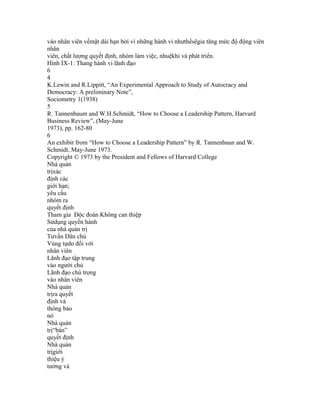 vào nhân viên vềmặt dài hạn bởi vì những hành vi nhưthếsẽgia tăng mức độ động viên
nhân
viên, chất lượng quyết định, nhóm làm việc, nhuệkhí và phát triển.
Hình IX-1: Thang hành vi lãnh đạo
6
4
K.Lewin and R.Lippitt, “An Experimental Approach to Study of Autocracy and
Democracy: A preliminary Note”,
Sociometry 1(1938)
5
R. Tannenbaum and W.H.Schmidt, “How to Choose a Leadership Pattern, Harvard
Business Review”, (May-June
1973), pp. 162-80
6
An exhibit from “How to Choose a Leadership Pattern” by R. Tannenbaun and W.
Schmidt, May-June 1973.
Copyright © 1973 by the President and Fellows of Harvard College
Nhà quản
trịxác
định các
giới hạn;
yêu cầu
nhóm ra
quyết định
Tham gia Độc đoán Không can thiệp
Sửdụng quyền hành
của nhà quản trị
Tưvấn Dân chủ
Vùng tựdo đối với
nhân viên
Lãnh đạo tập trung
vào người chủ
Lãnh đạo chú trọng
vào nhân viên
Nhà quản
trịra quyết
định và
thông báo
nó
Nhà quản
trị“bán”
quyết định
Nhà quản
trịgiới
thiệu ý
tưởng và
 