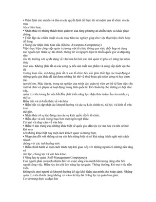 • Phân định các ưutiên và đưa ra các quyết định để thực thi sứ mệnh của tổ chức và các
mục
tiêu chiến lược.
• Nhận thức rõ những thách thức quản trị của từng phương án chiến lược và khắc phục
chúng.
• Thiết lập các chiến thuật và các mục tiêu tác nghiệp giúp cho việc thựchiện chiến lược
dễ dàng.
e Năng lực nhận thức toàn cầu (Global Awareness Competency)
Việc thực hiện công việc quản trị trong một tổ chức thông qua việc phối hợp sử dụng
các nguồn lực nhân sự, tài chính, thông tin và nguyên liệu từ nhiều quốc gia và đáp ứng
nhu
cầu thị trường với sự đa dạng về văn hóa đòi hỏi các nhà quản trị phải có năng lực nhận
thức
toàn cầu. Không phải tất cả các công ty đều sản xuất sản phẩm và cung cấp dịch vụ cho
thị
trường toàn cầu, và không phải tất cả các tổ chức đều cần phải thiết lập các hoạt động ở
những quốc gia khác để đạt được những lợi thế về thuế hoặc giá nhân công rẻ hay được
đào
tạo tốt hơn. Mặc dùvậy, trong sự nghiệp của mình các quản trị viên có thể sẽ làm việc cho
một tổ chức có phạm vi hoạt động mang tính quốc tế. Để chuẩn bị cho những cơ hội như
vậy,
quản trị viên tương lai nên bắt đầu phát triển năng lực nhận thức toàn cầu của mình, cụ
thể là:
Hiểu biết và có kiến thức về văn hóa
• Hiểu biết và cập nhật các khuynh hướng và các sự kiện chính trị, xã hội, và kinh tế trên
toàn
thế giới.
• Nhận thức rõ sự tác động của các sự kiện quốc tếđến tổ chức.
• Hiểu, đọc và nói thông thạo hơn một ngôn ngữ khác.
Cởi mở và nhạy cảm về văn hóa
• Hiểu rõ đặc trưng của những khác biệt về quốc gia, dân tộc và văn hóa và nên cởimở
khi xem
xét những khác biệt này một cách khách quan và trung thực.
• Nhạycảm đối với những xử sự văn hóa riêng biệt và có khả năng thích nghi một cách
nhanh
chóng với các tình huống mới.
• Điều chỉnh hành vi một cách thích hợp khi giao tiếp với những người có những nền tảng
về
dân tộc, chủng tộc và văn hóa khác.
f Năng lực tự quản (Self-Management Competency)
Con người phải có trách nhiệm đối với cuộc sống của mình bên trong cũng như bên
ngoài công việc. Điều này ám chỉ đến năng lực tự quản. Thông thường, khi mọi việc tiến
triển
không tốt, mọi người có khuynh hướng đổ các khó khăn của mình cho hoàn cảnh. Những
quản trị viên thành công không rơi vào cái bẫy đó. Năng lực tự quản bao gồm:
Cư xử trung thực và đạo đức
 