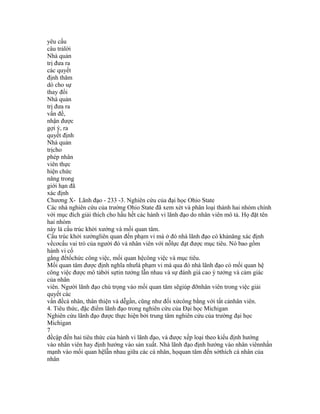 yêu cấu
câu trảlời
Nhà quản
trị đưa ra
các quyết
định thăm
dò cho sự
thay đổi
Nhà quản
trị đưa ra
vấn đề,
nhận được
gợi ý, ra
quyết định
Nhà quản
trịcho
phép nhân
viên thực
hiện chức
năng trong
giới hạn đã
xác định
Chương X- Lãnh đạo - 233 -3. Nghiên cứu của đại học Ohio State
Các nhà nghiên cứu của trường Ohio State đã xem xét và phân loại thành hai nhóm chính
với mục đích giải thích cho hầu hết các hành vi lãnh đạo do nhân viên mô tả. Họ đặt tên
hai nhóm
này là cấu trúc khởi xướng và mối quan tâm.
Cấu trúc khởi xướngliên quan đến phạm vi mà ở đó nhà lãnh đạo có khảnăng xác định
vềcơcấu vai trò của người đó và nhân viên với nỗlực đạt được mục tiêu. Nó bao gồm
hành vi cố
gắng đểtổchức công việc, mối quan hệcông việc và mục tiêu.
Mối quan tâm được định nghĩa nhưlà phạm vi mà qua đó nhà lãnh đạo có mối quan hệ
công việc được mô tảbởi sựtin tưởng lẫn nhau và sự đánh giá cao ý tưởng và cảm giác
của nhân
viên. Người lãnh đạo chú trọng vào mối quan tâm sẽgiúp đỡnhân viên trong việc giải
quyết các
vấn đềcá nhân, thân thiện và dễgần, cũng như đối xửcông bằng với tất cảnhân viên.
4. Tiêu thức, đặc điểm lãnh đạo trong nghiên cứu của Đại học Michigan
Nghiên cứu lãnh đạo được thực hiện bởi trung tâm nghiên cứu của trường đại học
Michigan
7
đềcập đến hai tiêu thức của hành vi lãnh đạo, và được xếp loại theo kiểu định hướng
vào nhân viên hay định hướng vào sản xuất. Nhà lãnh đạo định hướng vào nhân viênnhấn
mạnh vào mối quan hệlẫn nhau giữa các cá nhân, họquan tâm đến sởthích cá nhân của
nhân
 