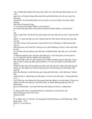 viên và chấp nhận sựkhác biệt trong sốcác nhân viên. Nhà lãnh đạo định hướng vào sản
xuất,
ngược lại, có khuynh hướng nhấn mạnh khía cạnh kỹthuật hay yêu cầu của công việc,
liên quan
chủyếu đến việc hoàn thành phần việc của nhóm và xem các thành viên nhóm nhưlà
phương
tiện để đạt kết quảcuối cùng.
5. Lưới quản trịcủa Robert Blake và Jane Mouton
Lưới quản trịlà quan điểm vềcách thức lãnh đạo do Robert Blake và Jane Mouton
8
xây
dựng và phát triển. Họ đềxuất lưới quản trịdựa trên cách tiếp cận theo kiểu “quan tâm đến
con
người” và “quan tâm đến sản xuất” đã được Đại học Ohio State trình bày theo tiêu thức
của cấu
trúc khởi xướng và mối quan tâm, cũng nhưtiêu chí của Michigan về định hướng nhân
viên và
định hướng sản xuất. Hình IX-2 (trang sau) có chín khảnăng có thểxảy ra theo mỗi chiều
tạo nên
81 vịtrí khác nhau mà phong cách lãnh đạo có thểhình thành. Mặc dầu có 81 vịtrí ởlưới,
Blake
và Mouton trình bày năm vịtrí then chốt ởbốn góc và vịtrí trung tâm của lưới quản trị.
IV. LÝ THUYẾT NGẪU NHIÊN VỀLÃNH ĐẠO
Một vấn đề đặt ra đối với người nghiên cứu là dựbáo sựthành công của lãnh đạo. Trong
thực tế, đây là công việc phức tạp hơn nhiều so với việc loại bỏmột vài đặc điểm hoặc
hành vi.
Sựthất bại đểcó được kết quảnhất quán từhai cách tiếp cận trên vềthực hành lãnh đạo đã
hướng các nhà nghiên cứu chuyển trọng tâm mới vào ảnh hưởng của tình huống. Mối
quan hệ
giữa kiểu lãnh đạo và tính hữu hiệu gợi ý rằng dưới điều kiện a, kiểu lãnh đạo X sẽthích
hợp,
trong khi kiểu Y sẽthích hợp cho điều kiện b, và kiểu Z cho điều kiện c. Nhưng điều kiện
a, b, c
là gì? Điều này ám chỉrằng tính hiệu quảcủa lãnh đạo lệthuộc vào tình huống. Chúng ta sẽ
nghiên cứu bốn cách tiếp cận: mô hình Fiedler, lý thuyết đường hướng mục tiêu, lý
thuyết tham
gia của nhà lãnh đạo và lý thuyết lãnh đạo tình huống của Hersey và Blanchard.
7
R. Kahn and D. Katz, Leadership Practices in Relation to Productivity and
Morale(Elmsford, New York: Pow,
Paterson,1960)
8
R. R. Blake and J. S. Mouton, The Managerial Grid III(Houston, Gulf Publishing, 1984)
Quản trịhọc - 234 -
Hình X-2: Lưới quản trị
9
 