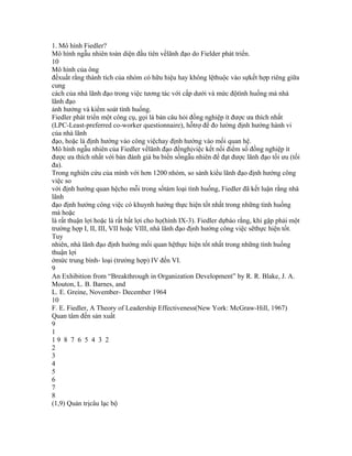 1. Mô hình Fiedler?
Mô hình ngẫu nhiên toàn diện đầu tiên vềlãnh đạo do Fielder phát triển.
10
Mô hình của ông
đềxuất rằng thành tích của nhóm có hữu hiệu hay không lệthuộc vào sựkết hợp riêng giữa
cung
cách của nhà lãnh đạo trong việc tương tác với cấp dưới và mức độtình huống mà nhà
lãnh đạo
ảnh hưởng và kiểm soát tình huống.
Fiedler phát triển một công cụ, gọi là bản câu hỏi đồng nghiệp ít được ưa thích nhất
(LPC-Least-preferred co-worker questionnaire), hỗtrợ để đo lường định hướng hành vi
của nhà lãnh
đạo, hoặc là định hướng vào công việchay định hướng vào mối quan hệ.
Mô hình ngẫu nhiên của Fiedler vềlãnh đạo đềnghịviệc kết nối điểm số đồng nghiệp ít
được ưa thích nhất với bản đánh giá ba biến sốngẫu nhiên để đạt được lãnh đạo tối ưu (tối
đa).
Trong nghiên cứu của mình với hơn 1200 nhóm, so sánh kiểu lãnh đạo định hướng công
việc so
với định hướng quan hệcho mỗi trong sốtám loại tình huống, Fiedler đã kết luận rằng nhà
lãnh
đạo định hướng công việc có khuynh hướng thực hiện tốt nhất trong những tình huống
mà hoặc
là rất thuận lợi hoặc là rất bất lợi cho họ(hình IX-3). Fiedler dựbáo rằng, khi gặp phải một
trường hợp I, II, III, VII hoặc VIII, nhà lãnh đạo định hướng công việc sẽthực hiện tốt.
Tuy
nhiên, nhà lãnh đạo định hướng mối quan hệthực hiện tốt nhất trong những tình huống
thuận lợi
ởmức trung bình- loại (trường hợp) IV đến VI.
9
An Exhibition from “Breakthrough in Organization Development” by R. R. Blake, J. A.
Mouton, L. B. Barnes, and
L. E. Greine, November- December 1964
10
F. E. Fiedler, A Theory of Leadership Effectiveness(New York: McGraw-Hill, 1967)
Quan tâm đến sản xuất
9
1
19 8 7 6 5 4 3 2
2
3
4
5
6
7
8
(1,9) Quản trịcâu lạc bộ
 