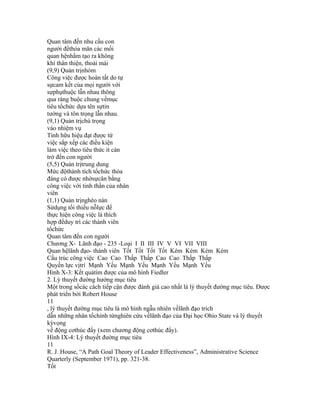 Quan tâm đến nhu cầu con
người đểthỏa mãn các mối
quan hệnhằm tạo ra không
khí thân thiện, thoải mái
(9,9) Quản trịnhóm
Công việc được hoàn tất do tự
sựcam kết của mọi người với
sựphụthuộc lẫn nhau thông
qua ràng buộc chung vềmục
tiêu tổchức dựa tên sựtin
tưởng và tôn trọng lẫn nhau.
(9,1) Quản trịchú trọng
vào nhiệm vụ
Tính hữu hiệu đạt được từ
việc sắp xếp các điều kiện
làm việc theo tiêu thức ít cản
trở đến con người
(5,5) Quản trịtrung dung
Mức độthành tích tổchức thỏa
đáng có được nhờsựcân bằng
công việc với tinh thần của nhân
viên
(1,1) Quản trịnghèo nàn
Sửdụng tối thiểu nỗlực để
thực hiện công việc là thích
hợp đểduy trì các thành viên
tổchức
Quan tâm đến con người
Chương X- Lãnh đạo - 235 -Loại I II III IV V VI VII VIII
Quan hệlãnh đạo- thành viên Tốt Tốt Tốt Tốt Kém Kém Kém Kém
Cấu trúc công việc Cao Cao Thấp Thấp Cao Cao Thấp Thấp
Quyền lực vịtrí Mạnh Yếu Mạnh Yếu Mạnh Yếu Mạnh Yếu
Hình X-3: Kết quảtìm được của mô hình Fiedler
2. Lý thuyết đường hướng mục tiêu
Một trong sốcác cách tiếp cận được đánh giá cao nhất là lý thuyết đường mục tiêu. Được
phát triển bởi Robert House
11
, lý thuyết đường mục tiêu là mô hình ngẫu nhiên vềlãnh đạo trích
dẫn những nhân tốchính từnghiên cứu vềlãnh đạo của Đại học Ohio State và lý thuyết
kỳvọng
về động cơthúc đẩy (xem chương động cơthúc đẩy).
Hình IX-4: Lý thuyết đường mục tiêu
11
R. J. House, “A Path Goal Theory of Leader Effectiveness”, Administrative Science
Quarterly (September 1971), pp. 321-38.
Tốt
 