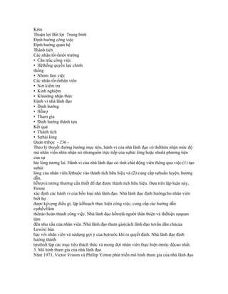 Kém
Thuận lợi Bất lợi Trung bình
Định hướng công việc
Định hướng quan hệ
Thành tích
Các nhân tốvềmôi trường
• Cấu trúc công việc
• Hệthống quyền lực chính
thống
• Nhóm làm việc
Các nhân tốvềnhân viên
• Nơi kiểm tra
• Kinh nghiệm
• Khảnăng nhận thức
Hành vi nhà lãnh đạo
• Định hướng
• Hỗtrợ
• Tham gia
• Định hướng thành tựu
Kết quả
• Thành tích
• Sựhài lòng
Quản trịhọc - 236 -
Theo lý thuyết đường hướng mục tiêu, hành vi của nhà lãnh đạo có thểthừa nhận mức độ
mà nhân viên nhìn nhận nó nhưnguồn trực tiếp của sựhài lòng hoặc nhưlà phương tiện
của sự
hài lòng tương lai. Hành vi của nhà lãnh đạo có tính chất động viên thông qua việc (1) tạo
sựhài
lòng của nhân viên lệthuộc vào thành tích hữu hiệu và (2) cung cấp sựhuấn luyện, hướng
dẫn,
hỗtrợvà tưởng thưởng cần thiết để đạt được thành tích hữu hiệu. Dựa trên lập luận này,
House
xác định các hành vi của bốn loại nhà lãnh đạo. Nhà lãnh đạo định hướngcho nhân viên
biết họ
được kỳvọng điều gì, lập kếhoạch thực hiện công việc, cung cấp các hướng dẫn
cụthểvềlàm
thếnào hoàn thành công việc. Nhà lãnh đạo hỗtrợlà người thân thiện và thểhiện sựquan
tâm
đến nhu cầu của nhân viên. Nhà lãnh đạo tham gia(cách lãnh đạo tưvấn dân chủcủa
Lewin) bàn
bạc với nhân viên và sửdụng gợi ý của họtrước khi ra quyết định. Nhà lãnh đạo định
hướng thành
tựuthiết lập các mục tiêu thách thức và mong đợi nhân viên thực hiện ởmức độcao nhất.
3. Mô hình tham gia của nhà lãnh đạo
Năm 1973, Victor Vroom và Phillip Yetton phát triển mô hình tham gia của nhà lãnh đạo
 