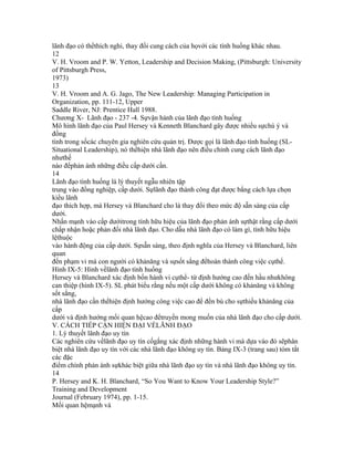 lãnh đạo có thểthích nghi, thay đổi cung cách của họvới các tình huống khác nhau.
12
V. H. Vroom and P. W. Yetton, Leadership and Decision Making, (Pittsburgh: University
of Pittsburgh Press,
1973)
13
V. H. Vroom and A. G. Jago, The New Leadership: Managing Participation in
Organization, pp. 111-12, Upper
Saddle River, NJ: Prentice Hall 1988.
Chương X- Lãnh đạo - 237 -4. Sựvận hành của lãnh đạo tình huống
Mô hình lãnh đạo của Paul Hersey và Kenneth Blanchard gây được nhiều sựchú ý và
đồng
tình trong sốcác chuyên gia nghiên cứu quản trị. Được gọi là lãnh đạo tình huống (SL-
Situational Leadership), nó thểhiện nhà lãnh đạo nên điều chỉnh cung cách lãnh đạo
nhưthế
nào đểphản ánh những điều cấp dưới cần.
14
Lãnh đạo tình huống là lý thuyết ngẫu nhiên tập
trung vào đồng nghiệp, cấp dưới. Sựlãnh đạo thành công đạt được bằng cách lựa chọn
kiểu lãnh
đạo thích hợp, mà Hersey và Blanchard cho là thay đổi theo mức độ sẵn sàng của cấp
dưới.
Nhấn mạnh vào cấp dướitrong tính hữu hiệu của lãnh đạo phản ánh sựthật rằng cấp dưới
chấp nhận hoặc phản đối nhà lãnh đạo. Cho dẫu nhà lãnh đạo có làm gì, tính hữu hiệu
lệthuộc
vào hành động của cấp dưới. Sựsẵn sàng, theo định nghĩa của Hersey và Blanchard, liên
quan
đến phạm vi mà con người có khảnăng và sựsốt sắng đểhoàn thành công việc cụthể.
Hình IX-5: Hình vềlãnh đạo tình huống
Hersey và Blanchard xác định bốn hành vi cụthể- từ định hướng cao đến hầu nhưkhông
can thiệp (hình IX-5). SL phát biểu rằng nếu một cấp dưới không có khảnăng và không
sốt sắng,
nhà lãnh đạo cần thểhiện định hướng công việc cao để đền bù cho sựthiếu khảnăng của
cấp
dưới và định hướng mối quan hệcao đểtruyền mong muốn của nhà lãnh đạo cho cấp dưới.
V. CÁCH TIẾP CẬN HIỆN ĐẠI VỀLÃNH ĐẠO
1. Lý thuyết lãnh đạo uy tín
Các nghiên cứu vềlãnh đạo uy tín cốgắng xác định những hành vi mà dựa vào đó sẽphân
biệt nhà lãnh đạo uy tín với các nhà lãnh đạo không uy tín. Bảng IX-3 (trang sau) tóm tắt
các đặc
điểm chính phản ánh sựkhác biệt giữa nhà lãnh đạo uy tín và nhà lãnh đạo không uy tín.
14
P. Hersey and K. H. Blanchard, “So You Want to Know Your Leadership Style?”
Training and Development
Journal (February 1974), pp. 1-15.
Mối quan hệmạnh và
 