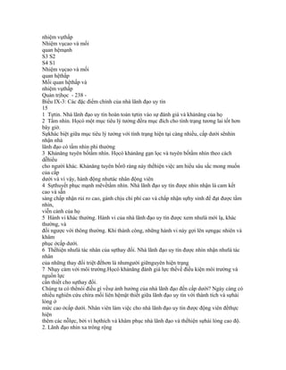 nhiệm vụthấp
Nhiệm vụcao và mối
quan hệmạnh
S3 S2
S4 S1
Nhiệm vụcao và mối
quan hệthấp
Mối quan hệthấp và
nhiệm vụthấp
Quản trịhọc - 238 -
Biểu IX-3: Các đặc điểm chính của nhà lãnh đạo uy tín
15
1 Tựtin. Nhà lãnh đạo uy tín hoàn toàn tựtin vào sự đánh giá và khảnăng của họ
2 Tầm nhìn. Họcó một mục tiêu lý tưởng đềra mục đích cho tình trạng tương lai tốt hơn
bây giờ.
Sựkhác biệt giữa mục tiêu lý tưởng với tình trạng hiện tại càng nhiều, cấp dưới sẽnhìn
nhận nhà
lãnh đạo có tầm nhìn phi thường
3 Khảnăng tuyên bốtầm nhìn. Họcó khảnăng gạn lọc và tuyên bốtầm nhìn theo cách
dễhiểu
cho người khác. Khảnăng tuyên bốrõ ràng này thểhiện việc am hiểu sâu sắc mong muốn
của cấp
dưới và vì vậy, hành động nhưtác nhân động viên
4 Sựthuyết phục mạnh mẽvềtầm nhìn. Nhà lãnh đạo uy tín được nhìn nhận là cam kết
cao và sẵn
sàng chấp nhận rủi ro cao, gánh chịu chi phí cao và chấp nhận sựhy sinh để đạt được tầm
nhìn,
viễn cảnh của họ
5 Hành vi khác thường. Hành vi của nhà lãnh đạo uy tín được xem nhưlà mới lạ, khác
thường, và
đối ngược với thông thường. Khi thành công, những hành vi này gợi lên sựngạc nhiên và
khâm
phục ởcấp dưới.
6 Thểhiện nhưlà tác nhân của sựthay đổi. Nhà lãnh đạo uy tín được nhìn nhận nhưlà tác
nhân
của những thay đổi triệt đểhơn là nhưngười giữnguyên hiện trạng
7 Nhạy cảm với môi trường.Họcó khảnăng đánh giá lực thếvề điều kiện môi trường và
nguồn lực
cần thiết cho sựthay đổi.
Chúng ta có thểnói điều gì vềsự ảnh hưởng của nhà lãnh đạo đến cấp dưới? Ngày càng có
nhiều nghiên cứu chỉra mối liên hệmật thiết giữa lãnh đạo uy tín với thành tích và sựhài
lòng ở
mức cao ởcấp dưới. Nhân viên làm việc cho nhà lãnh đạo uy tín được động viên đểthực
hiện
thêm các nỗlực, bởi vì họthích và khâm phục nhà lãnh đạo và thểhiện sựhài lòng cao độ.
2. Lãnh đạo nhìn xa trông rộng
 