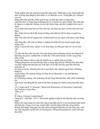 Thuật ngữtầm nhìn đã xuất hiện trong thảo luận trước vềlãnh đạo uy tín, nhưng lãnh đạo
nhìn xa trông rộng đềcập rõ hơn nhiều so với lãnh đạo uy tín. Trong phần này, chúng ta
xem xét
những phát hiện gần đây vềtầm quan trọng của lãnh đạo nhìn xa trông rộng.
Lãnh đạo nhìn xa trông rộng là khảnăng tạo ra và truyền tải, tuyên bốmột viễn cảnh thực
tế, đáng tin và hấp dẫn vềtương lai cho một tổchức hoặc một đơn vịsẽphát triển vượt ra
ngoài
và cải thiện tình trạng hiện tại.Viễn cảnh này, nếu được lựa chọn và thực hiện một cách
đúng
đắn, sẽtiếp sinh lực để đi đến tương lai bằng cách phát huy hết tài năng và nguồn lực
đểthực
hiện. Tầm nhìn thu hút sựquan tâm và nhiệt huyết của mọi người. Khi được truyền thông
một
cách đúng đắn, viễn cảnh có thểtạo ra sựhăng hái nhiệt tình mà chuyển nguồn năng
lượng, cảm
hứng và sựcam kết từcác sựkiện và các hoạt động vào thời gian nhàn rỗi vào nơi làm
việc.
16
Các đặc tính then chốt của một viễn cảnh dường nhưcó khảnăng truyền cảm hứng đó là
tập trung vào giá trị, sựnhận thức và hình ảnh. Viễn cảnh nên tạo ra triển vọng là duy
nhất, có thể
truyền cảm hứng và đưa ra một trật tựnhằm tạo ra sựkhác biệt của tổchức.
Những kỹnăng nào mà nhà lãnh đạo nhìn xa trông rộng biểu lộ? Một khi tầm nhìn được
xác định, những nhà lãnh đạo này trình diện với ba đặc tính liên quan đến tính hiệu
quảtrong vai
trò nhìn xa của họ. Khảnăng đầu tiên là giải thích viễn cảnhcho người khác. Khảnăng
thứhai là
truyền thông viễn cảnhnày không chí bằng lời mà bằng hành vi của nhà lãnh đạo.
Khảnăng thứ
ba là khảnăng mởrộng viễn cảnhsang một nội dung lãnh đạo khác. Đây chính là khảnăng
lên
trình tựcác hoạt động đểviễn cảnh có thể được áp dụng cho nhiều trường hợp khác nhau.
15
J.A. Conger and R. N. Kanungo, “Behavioral Dimensions of Charismatic Leadership”,
San Franciso; Jossey-Bass,
1988, p. 91
16
B. Nanus, Visionary Leadership,p.8.
Chương X- Lãnh đạo - 239 -3. Nhà doanh nghiệp có phải là nhà lãnh đạo nhìn xa trông
rộng?
Đềtài cuối cùng chúng tôi muốn thảo luận trong phần này là vai trò của doanh nhân nhưlà
nhà lãnh đạo. Trong vai trò này, doanh nhân có trách nhiệm lãnh đạo trong tổchức.
Doanh nhân thành công ngày nay phải giống nhưngười lãnh đạo của dàn nhạc jazz, xuất
sắc vềtài ứng khẩu, sự đổi mới và tính sáng tạo. Thông thường động lực xuyên suốt giai
đoạn đầu
 