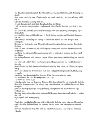 của dựán kinh doanh là sựlãnh đạo nhìn xa trông rộng của nhà kinh doanh. Khảnăng của
doanh
nhân nhằm truyền đạt một viễn cảnh cuốn hút, mạnh mẽvà đầy cảm hứng vềtương lai là
yếu tố
kiểm tra chính yếu khảnăng lãnh đạo.
4. Lãnh đạo giao dịch khác lãnh đạo chuyển hóa nhưthếnào
Lĩnh vực thứba chúng ta nghiên cứu là sựkhác biệt giữa nhà lãnh đạo giao dịch và nhà
lãnh
đạo chuyển đổi. Hầu hết các lý thuyết lãnh đạo được trình bày trong chương này-lấy ví
dụlà nghiên
cứu của Ohio State, mô hình Fielder, lý thuyết đường mục tiêu, mô hình lãnh đạo tham
gia, mô
hình lãnh đạo tình huống của Hersey và Blanchard- bàn về nhà lãnh đạo giao dịch.
Những nhà
lãnh đạo này hướng dẫn hoặc động viên cấp dưới theo định hướng mục tiêu được thiết
lập bằng
cách xác định vai trò và các yêu cầu công việc, nhưng kiểu nhà lãnh đạo khác (chuyển
đổi) truyền
cảm hứng cho cấp dưới nhằm vượt qua các tưlợi cá nhân và có khảnăng tác động mãnh
liệt, đầy tự
hào xuống cấp dưới. Nhà lãnh đạo chuyển đổibao gồm những cá nhân chẳng hạn nhưBill
Gates
của Microsoft và Jeff Bezos của Amazon.com. Họquan tâm đến các vấn đềliên quan và
nhu cầu
phát triển của cấp dưới; họthay đổi nhận thức của cấp dưới vềcác vấn đềbằng cách giúp
đỡcấp
dưới xem xét các vấn đềcũtheo một cách mới; và họcó khảnăng kích thích, khuấy động
và truyền
cảm hứng cho cấp dưới đểnổlực hơn nữa để đạt được mục tiêu của nhóm.
VI. NHỮNG VẤN ĐỀLÃNH ĐẠO ĐƯƠNG ĐẠI
1. Sựlãnh đạo nhóm là gì?
Lãnh đạo ngày càng gia tăng ởgóc độnhóm. Khi nhóm phát triển, vai trò của nhà lãnh đạo
tăng thêm tầm quan trọng. Vai trò này khác biệt với vai trò của nhà lãnh đạo truyền thống
do người
giám sát trực tiếp thực hiện. Trong phần này, chúng ta xem xét thách thức của việc
trởthành nhà
lãnh đạo nhóm, nhìn nhận vai trò mới mà nhà lãnh đạo nhóm đảm trách, và đưa ra những
gợi ý để
thực hiện tốt nhất ởcương vịnày.
17
Thách thức cho hầu hết nhà quản trịlà trởthành nhà lãnh đạo nhóm hiệu quả. Họphải học
cách kiên nhẫn đểchia sẻthông tin, khảnăng tin vào người khác và từbỏquyền hành và
hiểu
được khi nào cần can thiệp.Nhà lãnh đạo hữu hiệu thông thạo việc xửlý khó khăn của
việc cân
 