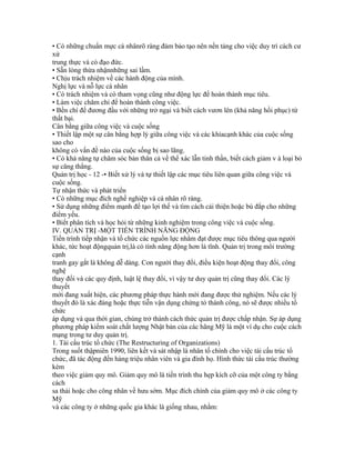 • Có những chuẩn mực cá nhânrõ ràng đảm bảo tạo nên nền tảng cho việc duy trì cách cư
xử
trung thực và có đạo đức.
• Sẵn lòng thừa nhậnnhững sai lầm.
• Chịu trách nhiệm về các hành động của mình.
Nghị lực và nỗ lực cá nhân
• Có trách nhiệm và có tham vọng cũng như động lực để hoàn thành mục tiêu.
• Làm việc chăm chỉ để hoàn thành công việc.
• Bền chí để đương đầu với những trở ngại và biết cách vươn lên (khả năng hồi phục) từ
thất bại.
Cân bằng giữa công việc và cuộc sống
• Thiết lập một sự cân bằng hợp lý giữa công việc và các khíacạnh khác của cuộc sống
sao cho
không có vấn đề nào của cuộc sống bị sao lãng.
• Có khả năng tự chăm sóc bản thân cả về thể xác lẫn tinh thần, biết cách giảm v à loại bỏ
sự căng thẳng.
Quản trị học - 12 -• Biết xử lý và tự thiết lập các mục tiêu liên quan giữa công việc và
cuộc sống.
Tự nhận thức và phát triển
• Có những mục đích nghề nghiệp và cá nhân rõ ràng.
• Sử dụng những điểm mạnh để tạo lợi thế và tìm cách cải thiện hoặc bù đắp cho những
điểm yếu.
• Biết phân tích và học hỏi từ những kinh nghiệm trong công việc và cuộc sống.
IV. QUẢN TRỊ -MỘT TIẾN TRÌNH NĂNG ĐỘNG
Tiến trình tiếp nhận và tổ chức các nguồn lực nhằm đạt được mục tiêu thông qua người
khác, tức hoạt độngquản trị,là có tính năng động hơn là tĩnh. Quản trị trong môi trường
cạnh
tranh gay gắt là không dễ dàng. Con người thay đổi, điều kiện hoạt động thay đổi, công
nghệ
thay đổi và các quy định, luật lệ thay đổi, vì vậy tư duy quản trị cũng thay đổi. Các lý
thuyết
mới đang xuất hiện, các phương pháp thực hành mới đang được thử nghiệm. Nếu các lý
thuyết đó là xác đáng hoặc thực tiễn vận dụng chứng tỏ thành công, nó sẽ được nhiều tổ
chức
áp dụng và qua thời gian, chúng trở thành cách thức quản trị được chấp nhận. Sự áp dụng
phương pháp kiểm soát chất lượng Nhật bản của các hãng Mỹ là một ví dụ cho cuộc cách
mạng trong tư duy quản trị.
1. Tái cấu trúc tổ chức (The Restructuring of Organizations)
Trong suốt thậpniên 1990, liên kết và sát nhập là nhân tố chính cho việc tái cấu trúc tổ
chức, đã tác động đến hàng triệu nhân viên và gia đình họ. Hình thức tái cấu trúc thường
kèm
theo việc giảm quy mô. Giảm quy mô là tiến trình thu hẹp kích cỡ của một công ty bằng
cách
sa thải hoặc cho công nhân về hưu sớm. Mục đích chính của giảm quy mô ở các công ty
Mỹ
và các công ty ở những quốc gia khác là giống nhau, nhằm:
 