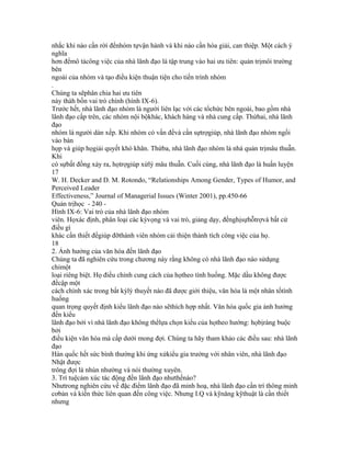 nhắc khi nào cần rời đểnhóm tựvận hành và khi nào cần hòa giải, can thiệp. Một cách ý
nghĩa
hơn đểmô tảcông việc của nhà lãnh đạo là tập trung vào hai ưu tiên: quản trịmôi trường
bên
ngoài của nhóm và tạo điều kiện thuận tiện cho tiến trình nhóm
.
Chúng ta sẽphân chia hai ưu tiên
này thàh bốn vai trò chính (hình IX-6).
Trước hết, nhà lãnh đạo nhóm là người liên lạc với các tổchức bên ngoài, bao gồm nhà
lãnh đạo cấp trên, các nhóm nội bộkhác, khách hàng và nhà cung cấp. Thứhai, nhà lãnh
đạo
nhóm là người dàn xếp. Khi nhóm có vấn đềvà cần sựtrợgiúp, nhà lãnh đạo nhóm ngồi
vào bàn
họp và giúp họgiải quyết khó khăn. Thứba, nhà lãnh đạo nhóm là nhà quản trịmâu thuẫn.
Khi
có sựbất đồng xảy ra, họtrợgiúp xửlý mâu thuẫn. Cuối cùng, nhà lãnh đạo là huấn luyện
17
W. H. Decker and D. M. Rotondo, “Relationships Among Gender, Types of Humor, and
Perceived Leader
Effectiveness,” Journal of Managerial Issues (Winter 2001), pp.450-66
Quản trịhọc - 240 -
Hình IX-6: Vai trò của nhà lãnh đạo nhóm
viên. Họxác định, phân loại các kỳvọng và vai trò, giảng dạy, đềnghịsựhỗtrợvà bất cứ
điều gì
khác cần thiết đểgiúp đỡthành viên nhóm cải thiện thành tích công việc của họ.
18
2. Ảnh hưởng của văn hóa đến lãnh đạo
Chúng ta đã nghiên cứu trong chương này rằng không có nhà lãnh đạo nào sửdụng
chỉmột
loại riêng biệt. Họ điều chỉnh cung cách của họtheo tình huống. Mặc dầu không được
đềcập một
cách chính xác trong bất kỳlý thuyết nào đã được giới thiệu, văn hóa là một nhân tốtình
huống
quan trọng quyết định kiểu lãnh đạo nào sẽthích hợp nhất. Văn hóa quốc gia ảnh hưởng
đến kiểu
lãnh đạo bởi vì nhà lãnh đạo không thểlựa chọn kiểu của họtheo hướng: họbịràng buộc
bởi
điều kiện văn hóa mà cấp dưới mong đợi. Chúng ta hãy tham khảo các điều sau: nhà lãnh
đạo
Hàn quốc hết sức bình thường khi ứng xửkiểu gia trưởng với nhân viên, nhà lãnh đạo
Nhật được
trông đợi là nhún nhường và nói thường xuyên.
3. Trí tuệcảm xúc tác động đến lãnh đạo nhưthếnào?
Nhưtrong nghiên cứu về đặc điểm lãnh đạo đã minh hoạ, nhà lãnh đạo cần trí thông minh
cơbản và kiến thức liên quan đến công việc. Nhưng I.Q và kỹnăng kỹthuật là cần thiết
nhưng
 