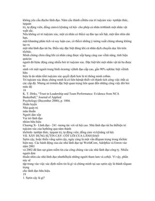 không yêu cầu đủcho lãnh đạo. Năm cấu thành cốhữu của trí tuệcảm xúc- tựnhận thức,
tựquản
trị, tự động viên, đồng cảmvà kỹnăng xã hội- cho phép cá nhân trởthành một nhân vật
xuất sắc.
Nếu không có trí tuệcảm xúc, một cá nhân có thểcó sự đào tạo nổi bật, một tầm nhìn dài
hạn,
một khảnăng phân tích và suy luận cao, có thểcó những ý tưởng xuất chúng nhưng không
tạo ra
một nhà lãnh đạo tài ba. Điều này đặc biệt đúng khi cá nhân dịch chuyển dọc lên trên
tổchức.
Minh chứng chỉra rằng khi cá nhân càng được xếp hạng càng cao vềtài năng, tính hiệu
quảcủa
người đó bịtác động càng nhiều bởi trí tuệcảm xúc. Đặc biệt khi một nhân vật tài ba được
so
sánh với một người trung bình ởcương vịlãnh đạo cấp cao, gần 90% sựkhác biệt vềtính
hữu
hiệu là do nhân tốtrí tuệcảm xúc quyết định hơn là trí thông minh cơbản.
Trí tuệcảm xúc được chứng minh là có liên hệmật thiết với thành tích công việc ởtất cả
các cấp độ. Nhưng nó trởnên đặc biệt quan trọng liên quan đến những công việc đòi hỏi
mức độ
18
K. T. Dirks, “Trust in Leadership and Team Performance: Evidence from NCA
Basketball,” Journal of Applied
Psychology (December 2000), p. 1004.
Huấn luyện
Nhà quản trị
mâu thuẫn
Người dàn xếp
Vai trò lãnh đạo
nhóm hữu hiệu
Chương X- Lãnh đạo - 241 -tương tác với xã hội cao. Nhà lãnh đạo tài ba thểhiện trí
tuệcảm xúc của họthông qua năm thành
tốchính- tựnhận thức, tựquản trị; tự động viên; đồng cảm và kỹnăng xã hội.
VII. XÂY DỰNG SỰTIN CẬY: CỐT LÕI CỦA LÃNH ĐẠO
Sựtin cậy, hoặc thiếu vắng sựtin cậy, ngày càng là một vấn đềquan trọng trong tổchức
hiện nay. Các hành động của các nhà lãnh đạo tại WorldCom, Adelphia và Enron vào
năm 2001
và 2002 đã làm sụt giảm niềm tin của công chúng vào các nhà lãnh đạo công ty. Nhiều
người đơn
thuần nhìn các nhà lãnh đạo nhưthểhọlà những người tham lam và cơhội. Vì vậy, phần
này sẽ
tập trung vào việc xác định niềm tin là gì và chứng minh tại sao sựtin cậy là thành tốquan
trọng
cho lãnh đạo hữu hiệu.
19
1. Sựtin cậy là gì?
 