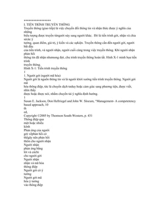 *****************
I. TIẾN TRÌNH TRUYỀN THÔNG
Truyền thông (giao tiếp) là việc chuyển đổi thông tin và nhận thức được ý nghĩa của
những
biểu tượng được truyền từngười này sang người khác. Đó là tiến trình gởi, nhận và chia
sẻcác ý
tưởng, quan điểm, giá trị, ý kiến và các sựkiện. Truyền thông cần đến người gởi, người
bắt đầu
của tiến trình, và người nhận, người cuối cùng trong việc truyền thông. Khi người nhận
phản hồi
thông tin đã nhận nhưmong đợi, chu trình truyền thông hoàn tất. Hình X-1 minh họa tiến
trình
truyền thông.
Hình X-1: Tiến trình truyền thông
1
1. Người gởi (người mã hóa)
Người gởi là nguồn thông tin và là người khởi xướng tiến trình truyền thông. Người gởi
mã
hóa thông điệp, tức là chuyển dịch tưduy hoặc cảm giác sang phương tiện, được viết,
nhìn thấy
được hoặc được nói, nhằm chuyển tải ý nghĩa định hướng.
1
Susan E. Jackson, Don Hellriegel and John W. Slocum, “Management- A competetency
based approach, 10
th
ed,
Copyright ©2005 by Thomson South-Western, p. 431
Thông điệp qua
một hoặc nhiều
kênh
Phản ứng của người
gởi vềphản hồi có
thểgây nên phản hồi
thêm cho người nhận
Người nhận
phản ứng bằng
lời và cửchi
cho người gởi
Người nhận
nhận và mã hóa
thông điệp
Người gởi có ý
tưởng
Người gởi mã
hóa ý tưởng
vào thông điệp
 