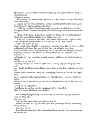 Quản trịhọc - 2 -Nhằm mã hóa chính xác, nên áp dụng năm nguyên tắc truyền thông vào
hình thức truyền
thông đang sửdụng.
1. Sựthích đáng.Tạo cho thông điệp có ý nghĩa, lựa chọn cẩn thận các từngữ, biểu tượng
hoặc cửchỉsửdụng.
2. Dễdàng, giản dị.Sửdụng những thuật ngữ đơn giản nhất có thểtrong thông điệp, giản
lược sốlượng từ, biểu tượng hoặc cửchỉsửdụng.
3. Cơcấu.Sắp xếp, bốtrí thông điệp theo một trình tựnhằm tạo điều kiện cho việc hiểu
thông điệp dễdàng. Hoàn thành xong mỗi điểm cần trình bày trước khi chuyển sang điểm
khác.
4. Lặp lại.Lặp lại là đặc biệt quan trọng trong truyền thông nói bởi vì các từngữcó thể
không được nghe rõ hoặc hiểu đầy đủvào thời điểm đầu tiên.
5. Trọng tâm.Tập trung vào những khía cạnh nền tảng, hoặc các điểm chính của thông
điệp. Thông điệp cần rõ ràng và tránh việc trình bày chi tiết không cần thiết.
2. Người nhận (người giải mã)
Người nhận là người tiếp nhận và giải mã (hoặc biên dịch) thông điệp của người gởi. Giải
mã là chuyển dịch thông điệp sang một hình thức có ý nghĩa cho người nhận.
Cảviệc mã hóa và giải mã đều bị ảnh hưởng bởi các nhân tốcá nhân, chẳng hạn nhưtrình
độgiáo dục, tính cách, kinh tếxã hội, gia đình, quá trình làm việc, văn hóa và giới
tính.Một vài
nghiên cứu gợi ý rằng phụnữquan tâm đến cảm giác và phản ứng của người họ đang nói
chuyện
nhiều hơn so với nam giới…
Một trong sốcác yêu cầu chính của người nhận là khảnăng lắng nghe. Lắng nghe liên
quan
đến việc chú tâm đến thông điệp, không chỉ đơn thuần là nghe. Các nghiên cứu chỉra rằng
hầu
hết mọi người có thểnhớlại khoảng 50% những gì người nào đó nói với họ. Điều đó giải
thích
tại sao truyền thông hữu hiệu thường bao gồm việc sửdụng một vài phương tiện truyền
thông
chẳng hạn nhưcác báo cáo, bản ghi nhớ, bản tin, và thư điện tử, cùng với điện thoại, trao
đổi mặt
đối mặt, và các bài phát biểu.
Mười hướng dẫn cho lắng nghe hiệu quả được trình bày ởbảng X-1.
Bảng X-1: Hướng dẫn đểlắng nghe hữu hiệu
1
1 Nên nhớrằng lắng nghe không chỉlà nhận thông tin- cách thức lắng nghe nhưthếnào
cũng gởi thông điệp
đến người gởi.
2 Dùng nói. Bạn không thểlắng nghe nếu bạn đang nói.
3 Thểhiện cho người nói rằng bạn muốn nghe. Diễn giải những điều được nói đểchứng
tỏrằng bạn hiểu.
4 Loại bỏcác bối rối.
5 Tránh đánh giá trước những điều một người nghĩhoặc cảm giác. Lắng nghe trước, sau
đó đánh giá sau.
 