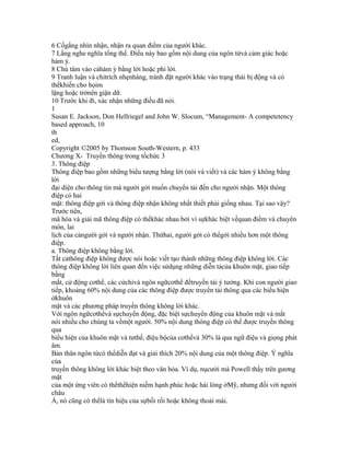 6 Cốgắng nhìn nhận, nhận ra quan điểm của người khác.
7 Lắng nghe nghĩa tổng thể. Điều này bao gồm nội dung của ngôn từvà cảm giác hoặc
hàm ý.
8 Chú tâm vào cảhàm ý bằng lời hoặc phi lời.
9 Tranh luận và chỉtrích nhẹnhàng, tránh đặt người khác vào trạng thái bị động và có
thểkhiến cho họim
lặng hoặc trởnên giận dữ.
10 Trước khi đi, xác nhận những điều đã nói.
1
Susan E. Jackson, Don Hellriegel and John W. Slocum, “Management- A competetency
based approach, 10
th
ed,
Copyright ©2005 by Thomson South-Western, p. 433
Chương X- Truyền thông trong tổchức 3
3. Thông điệp
Thông điệp bao gồm những biểu tượng bằng lời (nói và viết) và các hàm ý không bằng
lời
đại diện cho thông tin mà người gởi muốn chuyển tải đến cho người nhận. Một thông
điệp có hai
mặt: thông điệp gởi và thông điệp nhận không nhất thiết phải giống nhau. Tại sao vậy?
Trước tiên,
mã hóa và giải mã thông điệp có thểkhác nhau bởi vì sựkhác biệt vềquan điểm và chuyên
môn, lai
lịch của cảngười gởi và người nhận. Thứhai, người gởi có thểgởi nhiều hơn một thông
điệp.
a. Thông điệp không bằng lời.
Tất cảthông điệp không được nói hoặc viết tạo thành những thông điệp không lời. Các
thông điệp không lời liên quan đến việc sửdụng những diễn tảcủa khuôn mặt, giao tiếp
bằng
mắt, cử động cơthể, các cửchỉvà ngôn ngữcơthể đểtruyền tải ý tưởng. Khi con người giao
tiếp, khoảng 60% nội dung của các thông điệp được truyển tải thông qua các biểu hiện
ởkhuôn
mặt và các phương pháp truyền thông không lời khác.
Với ngôn ngữcơthểvà sựchuyển động, đặc biệt sựchuyển động của khuôn mặt và mắt
nói nhiều cho chúng ta vềmột người. 50% nội dung thông điệp có thể được truyền thông
qua
biểu hiện của khuôn mặt và tưthế, điệu bộcủa cơthểvà 30% là qua ngữ điệu và giọng phát
âm.
Bản thân ngôn từcó thểdiễn đạt và giải thích 20% nội dung của một thông điệp. Ý nghĩa
của
truyền thông không lời khác biệt theo văn hóa. Ví dụ, nụcười mà Powell thấy trên gương
mặt
của một ứng viên có thểthểhiện niềm hạnh phúc hoặc hài lòng ởMỹ, nhưng đối với người
châu
Á, nó cũng có thểlà tín hiệu của sựbối rối hoặc không thoải mái.
 