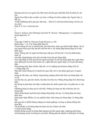 Khoảng cách mà con người cảm thấy thoải mái khi giao tiếp khác biệt rất nhiều do văn
hóa.
Người Nam Mỹvà dân cư ởkhu vực Nam và Đông Âu thích sựthân mật. Người châu Á,
Bắc Âu
và Bắc Mỹkhông thích gần gũi, thân mật… Hình X-2 minh họa định hướng văn hóa của
các nước.
Hình X-2: Các ví dụvềvăn hóa
1
1
Susan E. Jackson, Don Hellriegel and John W. Slocum, “Management- A competetency
based approach, 10
th
ed,
Copyright ©2005 by Thomson South-Western, p. 436
Quản trịhọc - 4 -b. Các thông điệp bằng lời
Truyền thông nói xảy ra mặt đối mặt, qua điện thoại, hoặc qua thiết bị điện tửkhác. Đa số
mọi người thích giao tiếp mặt đối mặt hơn bởi vì các thông điệp không bằng lời là một
phần quan
trọng. Nhưng một vài người lại thích giao tiếp qua viết hơn bởi vì nó cho phép họlựa
chọn và
cân nhắc từngữsửdụng một cách cẩn thận trước khi gởi thông điệp.
Giao tiếp bằng lời hiệu quả đòi hỏi người gởi phải (1) mã hóa thông điệp theo ngôn từlựa
chọn đểchuyển tải một cách chính xác ý nghĩa đến cho người nhận, (2) truyền đạt thông
điệp
theo phương thức được tổchức chặt chẽ, và (3) cốgắng loại bỏsựsao nhãng, bối rối.
c. Thông điệp viết
Mặc dầu truyền thông nói là nhanh hơn giao tiếp viết và cho phép người gởi và người
nhận
tương tác lẫn nhau, các tổchức cũng thường sửdụng nhiều hình thức của thông điệp viết
(ví dụ
các bản báo cáo, ghi nhớ, thưtín, thư điện tửvà bản tin). Những thông điệp đó là thích hợp
nhất
khi thông tin phải được thu thập và phân phát cho nhiều người ởcác vịtrí phân tán và việc
lưu
trữnhững thông tin được gởi là cần thiết. Những nội dung sau đây trình bày một vài
hướng dẫn
nhằm chuẩn bịmột cách hữu hiệu những thông điệp viết này: (1) thông điệp nên được
phác thảo
giúp người nhận dễhiểu; (2) suy nghĩcẩn thận vềnội dung của thông điệp; (3) thông điệp
nên
gắn gọn nếu có thểthì không sửdụng các thuật ngữhoặc ý tưởng xa lạhoặc không liên
quan đến
vấn đề đềcập và (4) thông điệp nên được kết cấu, tổchức cẩn thận.
4. Kênh truyền thông
Kênhlà đường truyền tải thông điệp từngười gởi đến người nhận. Sựphong phú thông
tinlà khảnăng truyền tải thông tin của kênh. Không phải tất cảkênh có thểtruyền tải lượng
 