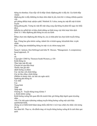 thông tin nhưnhau. Giao tiếp viết là thấp vềmức độphong phú và đầy đủ. Các kênh thấp
vềmức
độphong phú và đầy đủthông tin được nhìn nhận là yếu, kém bởi vì chúng chỉhiệu quảcho
việc
gởi những dữliệu hoặc sựkiện cụthể. Nhưhình X-3 chỉra, tương tác mặt đối mặt là kênh
truyền
thông phong phú. Tương tác mặt đối mặt cũng cung cấp thông tin phản hồi ngay tức khắc
đểcó
thểkiểm tra sựlĩnh hội và hiệu chỉnh những sai lệnh trong việc hiểu hoặc biên dịch.
Hình X-3: Mức độphong phú thông tin của các kênh
1
Đểlựa chọn mức độphong phú thông tin, các cá nhân phải lựa chọn kênh truyền thông
phù
hợp. Chúng bao gồm từtrên xuống, từdưới lên và kênh ngang, kểcảchính thức và phi
chính
thức, chẳng hạn nhưhệthống thông tin mật và các nhóm mạng lưới.
1
Susan E. Jackson, Don Hellriegel and John W. Slocum, “Management- A competetency
based approach, 10
th
ed,
Copyright ©2005 by Thomson South-Western, p. 438
Kênh thông tin
Thảo luận mặt đối mặt
Chuyện trò qua điện thoại
Thưtín, bản ghi nhớ
(định hướng cá nhân)
Các văn bản viết chính thống
Các tài liệu sốhọc chính thống
(Dữliệu in từmáy tính, các báo cáo ngân sách)
Sựphong phú thông tin
Cao nhất
Cao
Trung bình
Thấp
Thấp nhất
Chương X- Truyền thông trong tổchức 5
a. Kênh từtrên xuống
Kênh hướng xuống liên quan đến tất cảcách thức gởi thông điệp từgiới quản trịxuống
nhân
viên. Các nhà quản trịthường sửdụng truyền thông hướng xuống một cách hiệu
quảnhưmột kênh,
nhưng nó có thểlà kênh bịlạm dụng nhiều nhất bởi vì nó ít tạo cơhội cho nhân viên tương
tác lại
hay phản hồi. Thực ra, vấn đềnền tảng với truyền thông hướng xuống đó là cách thức quá
quen
 