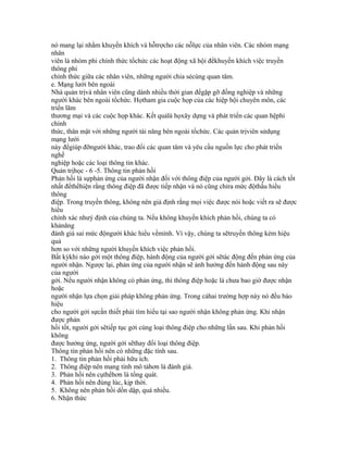 nó mang lại nhằm khuyến khích và hỗtrợcho các nỗlực của nhân viên. Các nhóm mạng
nhân
viên là nhóm phi chính thức tổchức các hoạt động xã hội đểkhuyến khích việc truyền
thông phi
chính thức giữa các nhân viên, những người chia sẻcùng quan tâm.
e. Mạng lưới bên ngoài
Nhà quản trịvà nhân viên cũng dành nhiều thời gian đểgặp gỡ đồng nghiệp và những
người khác bên ngoài tổchức. Họtham gia cuộc họp của các hiệp hội chuyên môn, các
triển lãm
thương mại và các cuộc họp khác. Kết quảlà họxây dựng và phát triển các quan hệphi
chính
thức, thân mật với những người tài năng bên ngoài tổchức. Các quản trịviên sửdụng
mạng lưới
này đểgiúp đỡngười khác, trao đổi các quan tâm và yêu cầu nguồn lực cho phát triển
nghề
nghiệp hoặc các loại thông tin khác.
Quản trịhọc - 6 -5. Thông tin phản hồi
Phản hồi là sựphản ứng của người nhận đối với thông điệp của người gởi. Đây là cách tốt
nhất đểthểhiện rằng thông điệp đã được tiếp nhận và nó cũng chỉra mức độthấu hiểu
thông
điệp. Trong truyền thông, không nên giả định rằng mọi việc được nói hoặc viết ra sẽ được
hiểu
chính xác nhưý định của chúng ta. Nếu không khuyến khích phản hồi, chúng ta có
khảnăng
đánh giá sai mức độngười khác hiểu vềmình. Vì vậy, chúng ta sẽtruyền thông kém hiệu
quả
hơn so với những người khuyến khích việc phản hồi.
Bất kỳkhi nào gởi một thông điệp, hành động của người gởi sẽtác động đến phản ứng của
người nhận. Ngược lại, phản ứng của người nhận sẽ ảnh hưởng đến hành động sau này
của người
gởi. Nếu người nhận không có phản ứng, thì thông điệp hoặc là chưa bao giờ được nhận
hoặc
người nhận lựa chọn giải pháp không phản ứng. Trong cảhai trường hợp này nó đều báo
hiệu
cho người gởi sựcần thiết phải tìm hiểu tại sao người nhận không phản ứng. Khi nhận
được phản
hồi tốt, người gởi sẽtiếp tục gởi cùng loại thông điệp cho những lần sau. Khi phản hồi
không
được hưởng ứng, người gởi sẽthay đổi loại thông điệp.
Thông tin phản hồi nên có những đặc tính sau.
1. Thông tin phản hồi phải hữu ích.
2. Thông điệp nên mang tính mô tảhơn là đánh giá.
3. Phản hồi nên cụthểhơn là tổng quát.
4. Phản hồi nên đúng lúc, kịp thời.
5. Không nên phản hồi dồn dập, quá nhiều.
6. Nhận thức
 