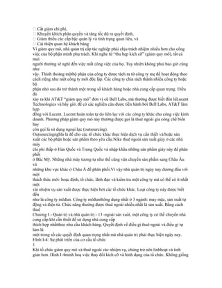  Cắt giảm chi phí,
 Khuyến khích phân quyền và tăng tốc độ ra quyết định,
 Giảm thiểu các cấp bậc quản lý và tình trạng quan liêu, và
 Cải thiện quan hệ khách hàng
Vì giảm quy mô, nhà quản trị cấp tác nghiệp phải chịu trách nhiệm nhiều hơn cho công
việc của bộ phận mình phụ trách. Khi nghe từ “thu hẹp kích cỡ” (giảm quy mô), tất cả
mọi
người thường sẽ nghĩ đến việc mất công việc của họ. Tuy nhiên không phải bao giờ cũng
như
vậy. Thỉnh thoảng mộtbộ phận của công ty được tách ra từ công ty mẹ để hoạt động theo
cách riêng như một công ty mới độc lập. Các công ty chia tách thành nhiều công ty hoặc
bộ
phận nhỏ sau đó trở thành một trong số khách hàng hoặc nhà cung cấp quan trọng. Điều
đó
xảy ra khi AT&T “giảm quy mô” đơn vị cũ Bell Labs, mà thường được biết đến làLucent
Technologies và bây giờ, để có các nghiên cứu được tiến hành bởi Bell Labs, AT&T làm
hợp
đồng với Lucent. Lucent hoàn toàn tự do liên lạc với các công ty khác cho công việc kinh
doanh. Phương pháp giảm quy mô này thường được gọi là thuê ngoài gia công chế biến
hay
còn gọi là sử dụng ngoại lực (outsourcing).
Outsourcingnghĩa là để cho các tổ chức khác thực hiện dịch vụ cần thiết và/hoặc sản
xuất các bộ phận hoặc sản phẩm theo yêu cầu.Nike thuê ngoài sản xuất giày ở các nhà
máy
chi phí thấp ở Hàn Quốc và Trung Quốc và nhập khẩu những sản phẩm giày này để phân
phối
ở Bắc Mỹ. Những nhà máy tương tự như thế cũng vận chuyển sản phẩm sang Châu Âu
và
những khu vực khác ở Châu Á để phân phối.Vì vậy nhà quản trị ngày nay đương đầu với
một
thách thức mới: hoạc định, tổ chức, lãnh đạo và kiểm tra một công ty mà có thể có ít nhất
một
vài nhiệm vụ sản xuất được thực hiện bởi các tổ chức khác. Loại công ty này được biết
đến
như là công ty môđun. Công ty môđunthông dụng nhất ở 3 ngành: may mặc, sản xuất tự
động và điện tử. Chức năng thường được thuê ngoài nhiều nhất là sản xuất. Bằng cách
thuê
Chương I - Quản trị và nhà quản trị - 13 -ngoài sản xuất, một công ty có thể chuyển nhà
cung cấp khi cần thiết để sử dụng nhà cung cấp
thích hợp nhấttheo nhu cầu khách hàng. Quyết định về điều gì thuê ngoài và điều gì tự
làm là
một trong số các quyết định quan trọng nhất mà nhà quản trị phải thực hiện ngày nay.
Hình I-4: Sự phát triển của cơ cấu tổ chức
1
Khi tổ chức giảm quy mô và thuê ngoài các nhiệm vụ, chúng trở nên linhhoạt và tinh
giản hơn. Hình I-4minh hoạ việc thay đổi kích cỡ và hình dạng của tổ chức. Không giống
 