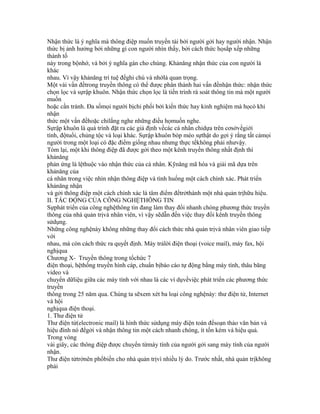 Nhận thức là ý nghĩa mà thông điệp muốn truyền tải bởi người gởi hay người nhận. Nhận
thức bị ảnh hưởng bởi những gì con người nhìn thấy, bởi cách thức họsắp xếp những
thành tố
này trong bộnhớ, và bởi ý nghĩa gán cho chúng. Khảnăng nhận thức của con người là
khác
nhau. Vì vậy khảnăng trí tuệ đểghi chú và nhớlà quan trọng.
Một vài vấn đềtrong truyền thông có thể được phân thành hai vấn đềnhận thức: nhận thức
chọn lọc và sựrập khuôn. Nhận thức chọn lọc là tiến trình rà soát thông tin mà một người
muốn
hoặc cần tránh. Đa sốmọi người bịchi phối bởi kiến thức hay kinh nghiệm mà họcó khi
nhận
thức một vấn đềhoặc chỉlắng nghe những điều họmuốn nghe.
Sựrập khuôn là quá trình đặt ra các giả định vềcác cá nhân chỉdựa trên cơsởvềgiới
tính, độtuổi, chủng tộc và loại khác. Sựrập khuôn bóp méo sựthật do gợi ý rằng tất cảmọi
người trong một loại có đặc điểm giống nhau nhưng thực tếkhông phải nhưvậy.
Tóm lại, một khi thông điệp đã được gởi theo một kênh truyền thông nhất định thì
khảnăng
phản ứng là lệthuộc vào nhận thức của cá nhân. Kỹnăng mã hóa và giải mã dựa trên
khảnăng của
cá nhân trong việc nhìn nhận thông điệp và tình huống một cách chính xác. Phát triển
khảnăng nhận
và gởi thông điệp một cách chính xác là tâm điểm đểtrởthành một nhà quản trịhữu hiệu.
II. TÁC ĐỘNG CỦA CÔNG NGHỆTHÔNG TIN
Sựphát triển của công nghệthông tin đang làm thay đổi nhanh chóng phương thức truyền
thông của nhà quản trịvà nhân viên, vì vậy sẽdẫn đến việc thay đổi kênh truyền thông
sửdụng.
Những công nghệnày không những thay đổi cách thức nhà quản trịvà nhân viên giao tiếp
với
nhau, mà còn cách thức ra quyết định. Máy trảlời điện thoại (voice mail), máy fax, hội
nghịqua
Chương X- Truyền thông trong tổchức 7
điện thoại, hệthống truyền hình cáp, chuẩn bịbáo cáo tự động bằng máy tính, thâu băng
video và
chuyển dữliệu giữa các máy tính với nhau là các ví dụvềviệc phát triển các phương thức
truyền
thông trong 25 năm qua. Chúng ta sẽxem xét ba loại công nghệnày: thư điện tử, Internet
và hội
nghịqua điện thoại.
1. Thư điện tử
Thư điện tử(electronic mail) là hình thức sửdụng máy điện toán đểsoạn thảo văn bản và
hiệu đính nó đểgởi và nhận thông tin một cách nhanh chóng, ít tốn kém và hiệu quả.
Trong vòng
vài giây, các thông điệp được chuyển từmáy tính của người gởi sang máy tính của người
nhận.
Thư điện tửtrởnên phổbiến cho nhà quản trịvì nhiều lý do. Trước nhất, nhà quản trịkhông
phải
 