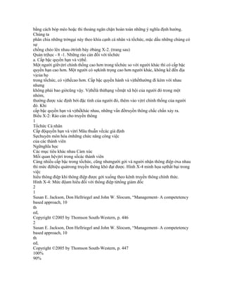 bằng cách bóp méo hoặc thi thoảng ngăn chặn hoàn toàn những ý nghĩa định hướng.
Chúng ta
phân chia những trởngại này theo khía cạnh cá nhân và tổchức, mặc dầu những chúng có
sự
chồng chéo lên nhau ởtrình bày ởbảng X-2. (trang sau)
Quản trịhọc - 8 -1. Những rào cản đối với tổchức
a. Cấp bậc quyền hạn và vịthế.
Một người giữvịtrí chính thống cao hơn trong tổchức so với người khác thì có cấp bậc
quyền hạn cao hơn. Một người có sựkính trọng cao hơn người khác, không kể đến địa
vịcủa họ
trong tổchức, có vịthếcao hơn. Cấp bậc quyền hành và vịthếthường đi kèm với nhau
nhưng
không phải bao giờcũng vậy. Vịthếlà thứhạng vềmặt xã hội của người đó trong một
nhóm,
thường được xác định bởi đặc tính của người đó, thêm vào vịtrí chính thống của người
đó. Khi
cấp bậc quyền hạn và vịthếkhác nhau, những vấn đềtruyền thông chắc chắn xảy ra.
Biểu X-2: Rào cản cho truyền thông
1
Tổchức Cá nhân
Cấp độquyền hạn và vịtrí Mâu thuẫn vềcác giả định
Sựchuyên môn hóa ởnhững chức năng công việc
của các thành viên
Ngữnghĩa học
Các mục tiêu khác nhau Cảm xúc
Mối quan hệvịtrí trong sốcác thành viên
Càng nhiều cấp bậc trong tổchức, cũng nhưngười gởi và người nhận thông điệp ởxa nhau
thì mức độhiệu quảtrong truyền thông khó đạt được. Hình X-4 minh họa sựthất bại trong
việc
hiểu thông điệp khi thông điệp được gởi xuống theo kênh truyền thông chính thức.
Hình X-4: Mức độam hiểu đối với thông điệp từtổng giám đốc
2
1
Susan E. Jackson, Don Hellriegel and John W. Slocum, “Management- A competetency
based approach, 10
th
ed,
Copyright ©2005 by Thomson South-Western, p. 446
2
Susan E. Jackson, Don Hellriegel and John W. Slocum, “Management- A competetency
based approach, 10
th
ed,
Copyright ©2005 by Thomson South-Western, p. 447
100%
90%
 