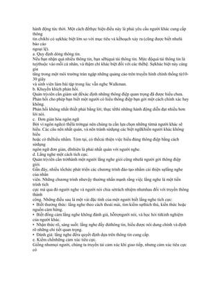 hành động tức thời. Một cách đểthực hiện điều này là phải yêu cầu người khác cung cấp
thông
tin chỉkhi có sựkhác biệt lớn so với mục tiêu và kếhoạch xảy ra (cũng được biết nhưlà
báo cáo
ngoại lệ).
a. Quy định dòng thông tin.
Nếu bạn nhận quá nhiều thông tin, bạn sẽbịquá tải thông tin. Mức độquá tải thông tin là
tuỳthuộc vào mỗi cá nhân, và thậm chí khác biệt đối với các thếhệ. Sựkhác biệt này càng
gia
tăng trong một môi trường tràn ngập những quảng cáo trên truyền hình chính thống từ10-
30 giây
và sinh viên làm bài tập trong lúc vẫn nghe Walkman.
b. Khuyến khích phản hồi.
Quản trịviên cần giám sát đểxác định những thông điệp quan trọng đã được hiểu chưa.
Phản hồi cho phép bạn biết một người có hiểu thông điệp bạn gởi một cách chính xác hay
không.
Phản hồi không nhất thiết phải bằng lời; thực tếthì những hành động diễn đạt nhiều hơn
lời nói.
c. Đơn giản hóa ngôn ngữ
Bởi vì ngôn ngữcó thểlà trởngại nên chúng ta cần lựa chọn những từmà người khác sẽ
hiểu. Các câu nên nhất quán, và nên tránh sửdụng các biệt ngữkhiến người khác không
hiểu
hoặc có thểhiểu nhầm. Tóm tại, có thểcải thiện việc hiểu đúng thông điệp bằng cách
sửdụng
ngôn ngữ đơn giản, dĩnhiên là phải nhất quán với người nghe.
d. Lắng nghe một cách tích cực.
Quản trịviên cần trởthành một người lắng nghe giỏi cũng nhưlà người gởi thông điệp
giỏi.
Gần đây, nhiều tổchức phát triển các chương trình đào tạo nhằm cải thiện sựlắng nghe
của nhân
viên. Những chương trình nhưvậy thường nhấn mạnh rằng việc lắng nghe là một tiến
trình tích
cực mà qua đó người nghe và người nói chia sẻtrách nhiệm nhưnhau đối với truyền thông
thành
công. Những điều sau là một vài đặc tính của một người biết lắng nghe tích cực:
• Biết thưởng thức: lắng nghe theo cách thoải mái, tìm kiếm sựthích thú, kiến thức hoặc
nguồn cảm hứng.
• Biết đồng cảm:lắng nghe không đánh giá, hỗtrợngười nói, và học hỏi từkinh nghiệm
của người khác.
• Nhận thức rõ, sáng suốt: lắng nghe đầy đủthông tin, hiểu được nôi dung chính và định
rõ những chi tiết quan trọng.
• Đánh giá: lắng nghe đểra quyết định dựa trên thông tin cung cấp.
e. Kiềm chếnhững cảm xúc tiêu cực.
Giống nhưmọi người, chúng ta truyền tải cảm xúc khi giao tiếp, nhưng cảm xúc tiêu cực
có
 