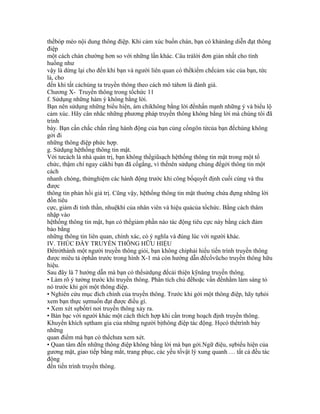 thểbóp méo nội dung thông điệp. Khi cảm xúc buồn chán, bạn có khảnăng diễn đạt thông
điệp
một cách chán chường hơn so với những lần khác. Câu trảlời đơn giản nhất cho tình
huống như
vậy là dừng lại cho đến khi bạn và người liên quan có thểkiểm chếcảm xúc của bạn, tức
là, cho
đến khi tất cảchúng ta truyền thông theo cách mô tảhơn là đánh giá.
Chương X- Truyền thông trong tổchức 11
f. Sửdụng những hàm ý không bằng lời.
Bạn nên sửdụng những biểu hiện, ám chỉkhông bằng lời đểnhấn mạnh những ý và biểu lộ
cảm xúc. Hãy cân nhắc những phương pháp truyền thông không bằng lời mà chúng tôi đã
trình
bày. Bạn cần chắc chắn rằng hành động của bạn củng cốngôn từcủa bạn đểchúng không
gởi đi
những thông điệp phức hợp.
g. Sửdụng hệthống thông tin mật.
Với tưcách là nhà quản trị, bạn không thểgiũsạch hệthống thông tin mật trong một tổ
chức, thậm chí ngay cảkhi bạn đã cốgắng, vì thếnên sửdụng chúng đểgởi thông tin một
cách
nhanh chóng, thửnghiệm các hành động trước khi công bốquyết định cuối cùng và thu
được
thông tin phản hồi giá trị. Cũng vậy, hệthống thông tin mật thường chứa đựng những lời
đồn tiêu
cực, giảm đi tinh thần, nhuệkhí của nhân viên và hiệu quảcủa tổchức. Bằng cách thâm
nhập vào
hệthống thông tin mật, bạn có thểgiảm phần nào tác động tiêu cực này bằng cách đảm
bảo bằng
những thông tin liên quan, chính xác, có ý nghĩa và đúng lúc với người khác.
IV. THÚC ĐẨY TRUYỀN THÔNG HỮU HIỆU
Đểtrởthành một người truyền thông giỏi, bạn không chỉphải hiểu tiến trình truyền thông
được miêu tả ởphần trước trong hình X-1 mà còn hướng dẫn đểcổvũcho truyền thông hữu
hiệu.
Sau đây là 7 hướng dẫn mà bạn có thểsửdụng đểcải thiện kỹnăng truyền thông.
• Làm rõ ý tưởng trước khi truyền thông. Phân tích chủ đềhoặc vấn đềnhằm làm sáng tỏ
nó trước khi gởi một thông điệp.
• Nghiên cứu mục đích chính của truyền thông. Trước khi gởi một thông điệp, hãy tựhỏi
xem bạn thực sựmuốn đạt được điều gì.
• Xem xét sựbốtrí nơi truyền thông xảy ra.
• Bàn bạc với người khác một cách thích hợp khi cần trong hoạch định truyền thông.
Khuyến khích sựtham gia của những người bịthông điệp tác động. Họcó thểtrình bày
những
quan điểm mà bạn có thểchưa xem xét.
• Quan tâm đến những thông điệp không bằng lời mà bạn gởi.Ngữ điệu, sựbiểu hiện của
gương mặt, giao tiếp bằng mắt, trang phục, các yếu tốvật lý xung quanh … tất cả đều tác
động
đến tiến trình truyền thông.
 