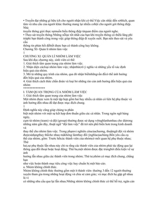 • Truyền đạt những gì hữu ích cho người nhận khi có thể.Việc cân nhắc đến sởthích, quan
tâm và nhu cầu của người khác thường mang lại nhiều cơhội cho người gởi thông điệp.
Nhà
truyền thông giỏi thực sựmuốn hiểu thông điệp từquan điểm của người nghe.
• Theo sát truyền thông.Những nỗlực tốt nhất của bạn khi truyền thông có thểlà lãng phí
trừphi bạn thành công trong việc giúp thông điệp đi xuyên suốt. Bạn nên theo sát và yêu
cầu
thông tin phản hồi đểbiết được bạn có thành công hay không.
Chương XI- Quản lí nhóm làm việc
1
CHƯƠNG XI: QUẢN LÍ NHÓM LÀM VIỆC
Sau khi đọc chương này, sinh viên có thể:
1. Giải thích tầm quan trọng của nhóm làm việc.
2. Nhận diện cácloại nhóm làm việc; nhậnthứcrõ ý nghĩa và những yếu tố xác định
hiệu quả của nhóm.
3. Mô tả những quy trình của nhóm, qua đó nhận biếtnhữngvấn đềcó thể ảnh hưởng
đến hiệu quả của nhóm.
4. Giải thích cách thức chẩn đoán và loại bỏ những rào cản ảnh hưởng đến hiệu quả của
nhóm
**************
I. TẦM QUAN TRỌNG CỦA NHÓM LÀM VIỆC
1. Giải thích tầm quan trọng của nhóm làm việc
Một nhóm được xem là một tập hợp gồm hai hay nhiều cá nhân có liên hệ phụ thuộc và
ảnh hưởng đến nhau để đạt được mục đích chung.
1
Định nghĩa này cũng giúp chúng ta phân
biệt một nhóm với một sự kết hợp đơn thuần giữa các cá nhân. Trong ngôn ngữ hàng
ngày,
cụm từ nhóm (team) và đội (group) thường được sử dụng vớinghĩanhưnhau cho dùtrong
những năm gần đây, thuật ngữ “đội làm việc” đã trở nên phổ biến hơn trong kinh doanh
và
thay thế cho nhóm làm việc. Trong phạmvi nghiên cứucủachương, thuậtngữ đội và nhóm
đượcsửdụngthay thếcho nhau màkhông làmthay đổi ýnghĩacủachúng.Bốn yêu cầu cụ
thể của nhóm, gồm: Trước hếtcác thành viên của nhómcó mối quan hệ phụ thuộc nhau;
Thứ
hai,sự phụ thuộc lẫn nhau này chỉ ra rằng các thành viên của nhóm phải tác động qua lại
thông qua đối thoại hoặc hoạt động; Thứ ba,một nhóm được đặc trưngbởi điều kiện về sự
ảnh
hưởng lẫn nhau giữa các thành viên trong nhóm; Thứ tư,nhóm có mục đích chung, chẳng
hạn
như việc hoàn thành mục tiêu công việc hay chuẩn bị một báo cáo.
a. Nhóm không chính thức.
Nhóm không chính thức thường gồm một ít thành viên- thường 3 đến 12 người-thường
xuyên tham gia trong những hoạt động và chia sẻ cảm giác; và mục đích họ gặp gỡ nhau
là vì
có những nhu cầu qua lại lẫn nhau.Những nhóm không chính thức có thể hỗ trợ, ngăn cản
 