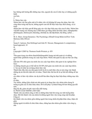 hay không ảnh hưởng đến những mục tiêu, nguyên tắc của tổ chức hay có những quyền
hành
cao hơn.
2
b. Nhóm làm việc.
Nhóm làm việc bao gồm một số ít nhân viên với kỹnăng bổ sung cho nhau, làm việc
cùng nhau trong một dự án, những người cam kết để thực hiện mục đích chung, và có
trách
nhiệm làm việc hiệu quả để đóng góp vào việc thực hiện mục tiêu của tổ chức. Nhóm làm
việc(đối tượng của chương này) cóthể được gọi bằng nhiều tên khác nhau, chẳnghạnnhư
nhómtựquản, nhómxuyên chứcnăng, nhómdự án, đội đặcnhiệm, hội đồng, uỷban ...
1
M. E. Shaw, Group Dynamics: The Psychology ofSmall Group Behavior(New York:
McGraw-Hill,1981),8.
2
Susan E. Jackson, Don Hellriegel and John W. Slocum, Management-A competetency
based approach, 10
th
ed,
Copyright ©2005 by Thomson South-Western, p. 459
2
Tầm quan trọng của nhóm đượcbiểuhiệnquathời lượng mà nhà quản trị và những
người khác giànhcho trong các cuộc họp nhóm. Nhiều nhà quản trị cấp cao báo cáo rằng
họ
mất hơn 50% thời gian của mình cho các cuộc họp nhóm; nhà quản trị tác nghiệp (first-
line)
và những chuyên gia có thể mất từ 20-50% thời gian của mình cho các cuộc họp nhóm.
2. Tại sao tổ chức lại sử dụng nhóm làm việc
Thách thức đầu tiên của nhà quản trị đó là chỉ ra cách thức chia cả núi công việc thành
những dự án liên kết chặt chẽ với nhau. Thách thức thứ hai đó là sự liên kết những nỗ lực
của
các nhân và làm việc nhóm vào dự án để bảo đảm rằng họ thực hiện được những mục tiêu
của
tổ chức.
Tuy nhiên, những lýdo chính mà nhà quản trị sử dụng làm việc nhóm nhìn chung là
tương tự giữa các tổ chức khác nhau. Đó là để phục vụ khách hàng tốt hơn thông qua đổi
mới,
tăng tốc độ, giảm chi phí vàcải tiến chất lượng.
II. PHÂN LOẠI NHÓM LÀM VIỆC
Thành viên của nhóm cũng có thể có những khác biệt lớn trong các tình huống khác
nhau. Đôi khi thành viên của nhóm là những người làm việc trong cùng một bộ phận.
Cũng có
khi thành viên của nhóm gồm những người làm trong nhiều bộ phận khác nhau, thậm chí
gồm
những người từ nhiều tổ chức khác nhau, chẳng hạn như nhóm gồm nhân viên công ty,
nhà
 