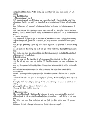 cung cấp và khách hàng. Do đó, những loại nhóm làm việc khác nhau sẽ phù hợp với
những
mục đích khác nhau.
1. Nhóm giải quyết vấn đề
Một nhóm giải quyết vấn đề thường bao gồm những thành viên từ nhiều bộ phận khác
nhau trong tổ chức, mục đích của nhóm là để xem xét cần làm gì để thực hiện công việc
tốt
hơn. Chẳng hạn, một nhóm có thể gặp nhau thường xuyên một hay hai giờ một tuần để
thảo
luận cách thức cải tiến chất lượng, sự an toàn, năng suất hay tinh thần. Nhóm chất lượng
(Quality circles) là một ví dụ rất tương tự của một nhóm giải quyết vấn đề hiệu quả và lâu
dài.
a. Nhóm chất lượng
Một nhóm chất lượng (còn gọi là nhóm TQM ) là một nhóm nhân viên gặp nhau thường
xuyên để nhận diện, phân tích, và đề xuất giải pháp cho nhiều vấn đề khác nhau tại nơi
làm
việc. Họ gặp gỡ thường xuyên một hoặc hai lần một tuần. Họ quan tâm và đề xuất những
vấn
đề liên quan đến chất lượng một cách liên tục. Nhóm chất lượng thường không có quyền
thực
hiện những giải pháp của mình, những giải pháp này được giới nhiệu để nhà quản trị có
những xem xét và hành động.
b. Đội đặc nhiệm
Như tên được gọi, đội đặcnhiệm là một nhóm được hình thành để thực hiện một công
việc đặc biệt, rất quan trọng của tổ chức. Đội đặcnhiệm thường gặp nhau nhiều trong một
vài
tuần hay tháng sau đó chúng bị giải tán. Những thành viên của đội đặcnhiệm thường vẫn
tiếp
tục làm công việc thường ngày của mình trong suốt giai đoạn tham gia vào nhóm
lựclượng đặc
nhiệm. Đặc trưng của lựclượng đặcnhiệm khác nhau dựa trên kiến thức nền và chuyên
môn
của các thành viên. Nhà quản trị thường tạo ra lựclượng đặcnhiệm để giúp thực hiện việc
định
hướng lại chiến lược, để giúp tập hợp dữ liệu về môi trường bên ngoài, và giúp thiết kế
những
phương pháp để thực hiện một chiến lược mới.
Chương XI- Quản lí nhóm làm việc
3
2. Nhóm chức năng
Bao gồm những thành viên từ một bộ phận đơn lẻ, những người cùng nhóm xem xét
những vấn đề và giải quyết những vấn đề chung trong phạm vi trách nhiệm và khả năng
của
họ. Nhóm chức năng được hình thành với mục đích thực hiện những công việc thường
ngày
hoàn toàn ổn định, để duy trì cấu trúc của tổ chức càng lâu càng tốt.
 