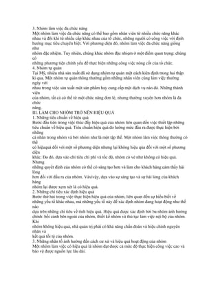 3. Nhóm làm việc đa chức năng
Một nhóm làm việc đa chức năng có thể bao gồm nhân viên từ nhiều chức năng khác
nhau và đôi khi từ nhiều cấp khác nhau của tổ chức, những người có công việc với định
hướng mục tiêu chuyên biệt. Với phương diện đó, nhóm làm việc đa chức năng giống
như
nhóm đặc nhiệm. Tuy nhiên, chúng khác nhóm đặc nhiẹm ở một điểm quan trọng: chúng
có
những phương tiện chính yếu để thực hiện những công việc nòng cốt của tổ chức.
4. Nhóm tự quản
Tại Mỹ, nhiều nhà sản xuất đã sử dụng nhóm tự quản một cách kiên định trong hai thập
kỉ qua. Một nhóm tự quản thông thường gồm những nhân viên cùng làm việc thường
ngày với
nhau trong việc sản xuất một sản phẩm hay cung cấp một dịch vụ nào đó. Những thành
viên
của nhóm, tất cả có thể từ một chức năng đơn lẻ, nhưng thường xuyên hơn nhóm là đa
chức
năng.
III. LÀM CHO NHÓM TRỞ NÊN HIỆU QUẢ
1. Những tiêu chuẩn về hiệu quả
Bước đầu tiên trong việc thúc đẩy hiệu quả của nhóm liên quan đến việc thiết lập những
tiêu chuẩn về hiệu quả. Tiêu chuẩn hiệu quả đo lường mức đầu ra được thực hiện bởi
những
cá nhân trong nhóm và bởi nhóm như là một tập thể. Một nhóm làm việc thông thường có
thể
có hiệuquả đối với một số phương diện nhưng lại không hiệu qủa đối với một số phương
diện
khác. Do đó, dựa vào chỉ tiêu chi phí và tốc độ, nhóm có vẻ như không có hiệu quả.
Nhưng
những quyết định của nhóm có thể có sáng tạo hơn và làm cho khách hàng cảm thấy hài
lòng
hơn đối với đầu ra của nhóm. Vàvìvậy, dựa vào sự sáng tạo và sự hài lòng của khách
hàng
nhóm lại được xem xét là có hiệu quả.
2. Những chỉ tiêu xác định hiệu quả
Bước thứ hai trong việc thực hiện hiệu quả của nhóm, liên quan đến sự hiểu biết về
những yếu tố khác nhau, mà những yếu tố này để xác định nhóm đang hoạt động như thế
nào
dựa trên những chỉ tiêu về tính hiệu quả. Hiệu quả được xác định bởi ba nhóm ảnh hưởng
chính: bối cảnh bên ngoài của nhóm, thiết kế nhóm và thủ tục làm việc nội bộ của nhóm.
Khi
nhóm không hiệu quả, nhà quản trị phải có khả năng chẩn đoán và hiệu chỉnh nguyên
nhân và
kết quả tồi tệ của nhóm.
3. Những nhân tố ảnh hưởng đến cách cư xử và hiệu quả hoạt động của nhóm
Một nhóm làm việc có hiệu quả là nhóm đạt được cả mức độ thực hiện công việc cao và
bảo vệ được nguồn lực lâu dài.
 