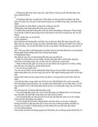  Về phương diện thực hiện công việc: một nhóm có hiệu quả nếu như đạt được mục
tiêu củanhóm đăt ra.
4
 Về phương diện bảo vệ nguồn lực: Một nhóm có hiệu quả khi các thành viên thỏa
mãn với công việc, kết quả và mối quan hệ giữa các cá nhân trong công việc được hình
thành
một cách hữu ái, chân thành và dựa trên sự hợp tác lâu dài.
Những khía cạnh ảnh hưởng đến hiệu quả của nhóm.
Có nhiều khía cạnh ảnh hưởng đến cách các nhóm hoạt động có hiệu quả. Ở đây chúng
ta sẽ đề cập 5 nhân tố quan trọng mà các nhà quản trị cần xem xét gồm quy mô, sự cấu
thành,
vai trò, chuẩn mực và sự liên kết.
a. Quy mônhóm
Quy mônhóm ảnh hưởng đến cách thức các cá nhân tác động lẫn nhau cũng như việc
thực hiện các công việc chung của nhóm. Khimột nhóm vượt quá số thành viên có thể tự
kiểm soát được, nó trở nên khó khăn cho tất cả các thành viên để tham gia một cách có
hiệu
quả. Việc giao tiếp và phối hợp giữa các thành viên trở nên khó khăn hơn và các khuynh
hướng phân thành những nhóm nhỏ sẽ được hình thành.
b. Sựcấuthành nhóm
Hai nhân tố cần xem xét ảnh hưởng đến hiệu quả của nhóm là:
 Nhân tố về đặc điểm của các thành viên bao gồm đặc điểm về thể chất, năng lực,
kiến thức và kỹ năng công việc, cá tính, tuổi tác, chủng tộc và giới tính.
 Nhân tố thứ hai bao gồm các lí do tại sao các thành viên lại gắn bó với nhóm, chẳng
hạn như nhu cầu, động lực, quyền hành của họ.
c. Vai trò của các thành viên
Vai trò của các thành viên là những khả năng chia sẻ của các thành viên trong nhóm
nhằm hoàn thành các yêu cầu công việc của họ. Mỗi người thường phát triển vai trò dựa
trên
mong muốn riêng của họ, mong muốn của nhóm và mong muốn của tổ chức. Khi các
nhân
viên tiếp thu được mong muốn này thì họ sẽ có cơ hội để phát triển vai trò của mình.
Khi hoạt động trong một nhóm, các cá nhân hoàn thành nhiều vai trò khác nhau. Vai trò
của các thành viên có thể được phân thành ba loại: (1) hướng đến công việc; (2) hướng
đến
các mối quan hệ; (3) hướng đến bản thân mình.
 Vai trò hướng đến công việc: Vai trò này tập trung vào những cách cư xử liên quan
trực tiếp đến việc thiết lập và đạt được các mục tiêu của nhóm.
 Vai trò hướng đến các mối quan hệ:Vai trò này thể hiện bởi cách cư xử tốt và phát
triển quan hệ cộng đồng trong nhóm.
 Vai trò hướng tới bản thân: Những thành viên theo đuổi vai trò này có khuynh
hướng tìm kiếm sự đáp ứng nhu cầu và mục tiêu của cá nhân mà không tính đến các
nhu cầu của cả nhóm. Chúng thường có ảnh hưởng tiêu cực đến hiệu quả nhóm.
d. Tiêu chuẩncủanhóm
Tiêu chuẩn của nhóm là những nguyên tắc bất thành văn và thường là phi chính thức về
 