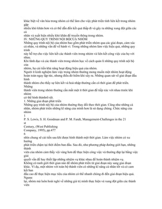 khác biệt về văn hóa trong nhóm có thể làm cho việc phát triển tính liên kết trong nhóm
gặp
nhiều khó khăn hơn và có thể dẫn đến kết quả thấp đi và gây ra những xung đột giữa các
cá
nhân và xuất hiện nhiều khó khăn để truyền thông trong nhóm.
IV. NHỮNG QUY TRÌNH NỘI BỘCỦA NHÓM
Những quy trình nội bộ của nhóm bao gồm phát triển nhóm qua các giai đoạn, cảm xúc
cá nhân, và những vấn đề về hành vi. Trong những nhóm làm việc hiệu quả, những quy
trình
này hỗ trợ cho việc liên kết các thành viên trong nhóm và liên kết công việc của họ với
nhau.
Khi lãnh đạo và các thành viên trong nhóm học về cách quản lí những quy trình nội bộ
của
nhóm, họ cải tiến khả năng hoạt động hiệu quả của nhóm.
Người ít kinh nghiệm làm việc trong nhóm thường mong muốn một nhóm hoạt động
hoàn toàn ngay lập tức, nhưng điều đó hiếm khi xẩy ra. Những quan sát về giai đoạn đầu
hình
thành nhóm cho thấy sự liên kết và hoà nhập thường cần có thời gian để phát triển.
Những
thành viên trong nhóm thường cần mất một ít thời gian để tiếp xúc với nhau trước khi
nhóm
có thể hình thànhrõ rệt.
1. Những giai đoạn phát triển
Những quy trình nội bộ của nhóm thường thay đổi theo thời gian. Cũng như những cá
nhân, nhóm phát triển những kĩ năng của mình hơn là sử dụng chúng. Chức năng của
nhóm
1
P. S. Lewis, S. H. Goodman and P. M. Fandt, Management-Challenges in the 21
st
Century, (West Publishing
Company, 1995), pp.477
6
nhìn chung sẽ cải tiến sau khi được hình thành một thời gian. Làm việc nhóm có xu
hướng
phát triển chậm tại thời điểm ban đầu. Sau đó, như phương pháp đường giới hạn, những
thành
viên của nhóm cảm thấy vội vàng hơn để thực hiện công việc và thường đáp lại bằng việc
giải
quyết vấn đề hay thiết lập những nhiệm vụ khác nhau để hoàn thành nhiệm vụ.
Không có ranh giới thời gian nào để nhóm phát triển từ giai đoạn này sang giai đoạn
khác. Ví dụ, một nhóm với toàn bộ thành viên có những kĩ năng cá nhân tốt và có cam
kết ban
đầu cao để thực hiện mục tiêu của nhóm có thể nhanh chóng đi đến giai đoạn hiệu quả.
Ngược
lại, nhóm mà luôn hoài nghi về những giá trị mình thực hiện và xung đột giữa các thành
viên
 