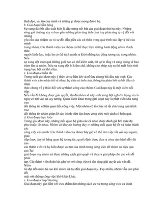 lãnh đạo, vai trò của mình và những gì được mong đợi ở họ.
b. Giai đoạn biến động
Sự xung đột bắt đầu xuất hiện là đặc trưng nổi bật của giai đoạn thứ hai này. Những
sóng gió thường xảy ra bao gồm những phản ứng tình cảm hay phản ứng tự vệ đối với
những
yêu cầu của nhiệm vụ và sự đối đầu giữa các cá nhân trong quá trình xác lập vị thế của
mình
trong nhóm. Các thành viên của nhóm có thể thực hiện những hành động nhằm thách
thức
người lãnh đạo, hoặc họ có thể tách mình ra khỏi những tác động tương tác trong nhóm.
Nếu
sự xung đột vượt quá những giới hạn có thể kiểm soát, thì sự lo lắng và căng thẳng sẽ bao
trùm lên cả nhóm. Nếu sự xung đột bị kiềm chế, không cho phép xảy ra thì xuất hiện tình
trạng bực bội và khó chịu.
c. Giai đoạn chuẩn tắc
Trong suốt giai đoạn này ý thức về sự liên kết và nỗ lực chung bắt đầu nảy sinh. Các
thành viên cảm nhận tốt về nhau, họ chia sẻ tình cảm, thông tin phản hồi và bắt đầu có
nhận
thức chung về ý thức đối với sự thành công của nhóm. Giai đoạn này là một điểm nối
tiếp.
Nếu vấn đề không được giải quyết, khi đó nhóm sẽ nảy sinh xung đột nghiêm trọng và có
nguy cơ rơi vào sự suy tưởng. Quan điểm khác trong giai đoạn này là phát triển khả năng
trao
đổi thông tin cóliên quan đến công việc. Một nhóm có tổ chức sẽ rất chú trọng quá trình
trao
đổi thông tin nhằm giúp đỡ các thành viên đạt được công việc một cách có hiệu quả.
d. Giai đoạn thực hiện
Trong giai đoạn này, những mối quan hệ giữa các cá nhân được đánh giá bởi mức độ
phụ thuộc lẫn nhau. Nhóm có khuynh hướng duy trì những mối quan hệ tốt và hoàn thành
các
công việc của mình. Các thành viên của nhóm bây giờ có thể làm việc tốt với mọi người,
giao
tiếp được duy trì bằng quan hệ tương tác, quyết định được đưa ra cósự tán thành đầy đủ
của
các thành viên và họ hiểu được vai trò của mình trong công việc để nhóm có hiệu quả
cao.Tại
giai đoạn này nhóm có được những cách giải quyết và đưa ra giải pháp cho các vấn đề
phức
tạp. Các thành viên đoàn kết gắn bó với công việcvà sẵn sàng giải quyết các vấn đề.
Niềm
tin đạt đến mức độ cao khi nhóm đã đạt đến giai đoạn này. Tuy nhiên, nhóm vẫn còn phải
đối
mặt với những công việc khó khăn khác.
e. Giai đoạn chuyểnhướng:
Giai đoạn này gắn liền với việc chấm dứt những cách cư xử trong công việc và thoát
 