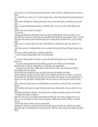 khỏi cách cư xử có khuynh hướng liên hệ nhau. Một vài nhóm, chẳng hạn như ban dự án
được
tạo ra để điều tra và báo cáo về một chương trình cụ thể trong khoản thời gian giới hạn có
thời
điểm chấm dứt định rõ. Những nhóm khác như ủy ban điều hành có thể tiếp tục kéo dài
hoạt
động. Sự chuyểnhướngtrong nhóm có thể khó thấy và chỉ xảy ra khi nhiều thành viên
then
chốt rời bỏ rời bỏ nhóm và tổ chức.
2. Cảm xúc
Thông qua những giai đoạn phát triển của nhóm, những thành viên trong nhóm có sự
thay đổi lớn về cảm xúc, điều này liên quanđến bầu không khí tình cảmcủa nhóm. Có bốn
cảm giác ảnh hưởng mạnh nhất đến hiệu quả và năng suất của nhóm đó là: sự tin tưởng,
thân
thiện, tự do và sự phụ thuộc lẫn nhau. Hầu hết khi có những cảm giác này nhóm có vẻ
làm
việc hiệu quả hơn và những thành viên của nhóm thì được hài lòng. Những cảm giác này
tồn
tại trong cả nhóm chính thức và không chính thức.
 Sự tin tưởng: những thành viên tin cậy lẫn nhau.
8
 Cởi mở: những thành viên thực sự quan tâm đến những điều mà các thành viên
khác nói.
 Sự tự do: những thành viên làm những gì mà họ cảm thấy họ có trách nhiệm
phải làm đối với nhóm, không phải vì sự ép buộc của người khác.
 Sự phụ thuộc lẫn nhau: những thành viên liên kết và làm việc cùng nhau để thực
hiện những mục tiêu chung.
Mức độ tồn tại của bốncảm giác này phản ánh mức độ liênkết của nhóm.
Sự liên kếtlà sức mạnh của mong muốn của các thành viên để duy trì nhóm và cam kết
để làm điều đó. Nó phản ảnh cảm giác của các thành viên hướng vào một người khác và
hướng vào toàn thể nhóm. Những thành viên của nhóm có thể cảm giác cam kết mạnh
với
nhóm, thậm chí ngay khi họ cảm thấy không có cam kết cao trong tổ chức. Sự liên kết
không
thể do những nhà quản trị, người lãnh đạo nhóm hay những nhân viên của nhóm các ra
lệnh.
Một nhóm liên kết có thể làm việc hiệu quả hay chống lại những mụctiêu của tổ chức.
3. Những tiêu chuẩn về hành vi
Mặc dù cảm xúccủa con người ảnh hưởng lớn đến làm việc nhóm, nhưng cách cư xử
thực sự của con người có thể lại quan trọng hơn. Những tiêu chuẩn vềhành vi sẽ được
chia sẻ
và thúc đẩy bởi các thành viên của một nhóm.
Những tiêu chuẩn của một nhóm tồn tại khi đáp ứng ba chỉ tiêu sau. Một là tiêu chuẩn
phải phù hợp với những thành viên trong nhóm. Thứ hai, nhìn chung mọi thành viên phải
đồng
 