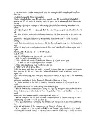 ý với tiêu chuẩn. Thứ ba, những thành viên của nhóm phải hiểu biết rằng nhóm hỗ trợ
cho tiêu
chuẩn thông qua hệ thống thưởng phạt.
Những tiêu chuẩn liên quan đến cách thức quản lí xung đột trong nhóm. Nó đặc biệt
quan trọng đối với nhóm để thúc đẩy việc giải quyết vấn đề và ra quyết định. Những áp
lực xã
hội trong việc duy trì tình bạn và trách xung đột có thể dẫn dắt những thành viên của
nhóm
đến việc đồng tình đối với một quyết định dựa trên những cảm giác cá nhân nhiều hơn là
dẫ
vào phân tích. Khi những tiêu chuẩn của nhóm hạn chế được xung đột, tư duy nhóm có
thể
phát triển. Tư duy nhóm là một sự đồng tình tại một mức hi sinh về tâm lí cho rằng
những
quyết định không hiệuquả của nhóm có thể dẫn đến những giải pháp tồi. Nền tảng của tư
duy
nhóm đó là áp lực trên những thành viên để thừa nhận và chấp nhận cái mà người khác
nghĩ.
Chương XIII- Kiểm tra - 291 -CHƯƠNG XIII:
KIỂM TRA
Sau khi nghiên cứu xong chương này, bạn có thể:
1. Giải thích nền tảng của kiểm tra
2. Thảo luận các cách thức để tổ chức có thể quản lý một cách hiệu quả
3. Xác định sáu giai đoạn trong tiến trình kiểm tra
4. Thảo luận các phương pháp chính của kiểm tra.
I. NỀN TẢNG CỦA KIỂM TRA
Kiểm tra là tiến trình đảm bảo hành vi và thành tích tuân theo các tiêu chuẩn của tổ chức,
bao gồm quy tắc, thủ tục và mục tiêu.Đối với hầu hết mọi người, từ kiểm tra mang ý
nghĩa tiêu
cực-kiềm chế, thúc ép, định ranh giới, theo dõihoặc lôi kéo. Vì lý do này, kiểm tra thường
là tâm
điểm của tranhluận và những đấu tranh chính sách bên trong tổ chức.
Tuy nhiên, kiểm tra là cần thiết và hữu ích. Kiểm sóat hiệu quả là một trong số các bí
quyết
để gia tăng lợi nhuận của FedEx trong suốt thập niên qua.
 Hoạch định là một tiến trình chính thống của việc xây dựng mục tiêu, phát triển chiến
lược, chiến thuật, các tiêu chuẩn và phân bổ nguồn lực. Kiểm tra có thể đảm bảo rằng các
quyết
định, hành động và kết quả nhất quán với các kế hoạch này.
 Hoạch định phác họa các hành vi và kết quả mong muốn. Kiểm tra giúp duy trì và tái
định hướng các hành vi và kết quả hiện tại.
 Nhà quản trị và nhân viên không thể lập kế hoạch một cách hiệu quả nếu thiếu thông
tin
chính xác và kịp thời. Kiểm tra cung cấp các thông tin nền tảng này.
 Các kế hoạch chỉ ra các mục đích cần kiểm tra. Kiểm tra giúp đảm bảo các kế hoạch
được thực thi nhưđịnh hướng. Vì vậy hoạch định và kiểm tra bổ sung và hỗ trợ cho nhau.
 