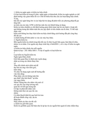 1. Kiểm tra ngăn ngừa và kiểm tra hiệu chỉnh
Có hai loại kiểm tra trong tổ chức: ngăn ngừa và hiệuchỉnh. Kiểm tra ngăn ngừalà cơ chế
định hướng việc giảm thiểu lỗi và vì thế tối thiểu hóa nhu cầu các hoạt động hiệu chỉnh.
Ví dụ,
hầu hết các ngân hàng lớn và các hiệp hội tín dụng đã phát triển các phương pháp để gia
tăng tính
an toàn của các máy ATM và độ bảo mật cho các khách hàng sử dụng.
Kiểm tra hiệu chỉnhlà cơ chế định hướng giảm thiểu hoặc loại bỏ các hành vi hoặc kết
quả không mong đợi nhằm tuân thủ các quy định và tiêu chuẩn của tổ chức. Vì thế một
nhân viên
kiểm soát không lưu thực hiện kiểm tra hiệu chỉnh bằng cách hướng dẫn phi công thay
đổi độ cao
và định hướng để khỏi phải va vào các máy bay khác.
2. Nguồn kiểm tra
Bốn nguồn kiểm tra chính trong hầu hết các tổ chức là giới hữu quan, bản thân tổ chức,
nhóm và cá nhân. Các nguồn này được trình bày ở biểuXIII-1, với ví dụ về kiểm tra ngăn
ngừa
và kiểm tra hiệu chỉnh cho mỗi nguồn.
Quản trị học - 292 -Biểu XIII-1: Ví dụ về nguồn và loại kiểm tra
1
Loại kiểm tra Nguồn kiểm tra
Ngăn ngừa Hiệu chỉnh
Giới hữu quan Duy trì định mức tuyển dụng
nhân sự trong các nhóm được bảo
vệ
Thay đổi chính sách chiêu mộ để
thu hút các ứng viên tiềm giỏi,
tiềm năng
Tổ chức Sử dụng ngân sách để hướng dẫn
việc tiêu dùng
Phạt nhân viên do không tuân thủ
quy định”cấm hút thuốc” tại khu
vực nguy hiểm
Nhóm Thông báo cho nhân viên mới về
các quy tắc của công tytrong mối
quan hệ với kết quả mong đợi
Cô lập và phán đối nhân viên
không tuân theo các quy tắc của
nhóm
Cá nhân Quyết định bỏ qua buổi ăn trưa
để hoàn thành công việc, dự án
đúng hạn
Hiệu chỉnh các báo cáo đã viết
a. Kiểm tra giới hữu quan
Kiểm tra giớihữu quan thể hiện như là áp lực từ các nguồn bên ngoài tổ chức nhằm thay
 