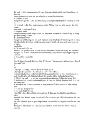 đổi hành vi. Giới hữu quan có thể là công đoàn, các tổ chức chính phủ, khách hàng, cổ
đông và
những giới khác có quan tâm trực tiếp đến sự phát triển của tổ chức.
b. Kiểm tra tổ chức
Bao gồm các quy tắc và thủ tục chính thống nhằm ngăn chặn hoặc hiệu chỉnh sự sai lệch
so
với kế hoạch và đạt được mục tiêumong muốn. Những ví dụ bao gồm các quy tắc, tiêu
chuẩn,
ngân sách và kiểm tra sổ sách.
c. Kiểm tra nhóm
Bao gồm những quy tắc và giá trị mà các thành viên trong nhóm chia sẻ và duy trì thông
qua phần thưởng và phạt.
d. Cá nhân tự kiểm tra
Bao gồm cơ chế hướng dẫn vận hành một cách có ý thức hoặc vô thức trong mỗi cá nhân.
Các tiêu chuẩn về trình độ nghiệp vụ ngày càng trở thành một khía cạnh quan trọng của
tự kiểm
tra cá nhân.
3. Các mô hình kiểm tra
Kiểm tra của giới hữu quan, tổ chức, nhóm cá nhân hình thành nên những mô hình khác
biệt giữa các tổ chức.Văn hóa tổ chức mạnhthường củng cố và hỗ trợ song phương đến
kiểm tra
tổ chức, nhóm và cá nhân.
1
Don Hellregel, Susan E. Jackson, John W. Slocum “ Management: A Competency-Based
Approach” -10
th
ed,
Copyright ©2005 by Thomson South-Western, p.518
Chương XIII- Kiểm tra - 293 -II. KIỂM SOÁT HỮU HIỆU
Một cách để phát triển và đo lường tính hiệu quả của kiểm tra tổ chức chính thống là so
sánh chi phí và lợi ích. Phân tích chi phí-lợi ích như thế trả lời ba câu hỏi cơ bản:
1. Đối với các hành vi và kết quả mong đợi nào mà kiểm tra tổ chức nên hướng đến?
2. Những chi phí và lợi ích nào của kiểm tra tổ chức cần thiết để đạt được hành vi và kết
quả mong đợi?
3. Những chi phí và lợi ích của việc sử dụng kiểm tra tổ chức khác để có được những
hành
vi và kết quả mong muốn?
1. Mô hình chi phí-lợi ích
Hình XIII-1 biểu diễn mô hình lợi ích-chi phí để đánh giá tính hữu hiệu của hệ thống
kiểm
tra củatổ chức. Đường ngang chỉ mức độ kiểm tra của tổ chức, biến động từ thấp đến cao.
Đường
dọc biểu hiện mối quan hệ giữa chi phí và lợi ích của kiểm tra, chạy từ zero đến cao. Đơn
giản,
đường biểu diễn chi phí của kiểm tra được biểu hiện như là hàm trực tiếpcủa mức độ
kiểm tra.
 