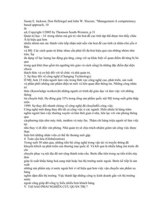 Susan E. Jackson, Don Hellriegel and John W. Slocum, “Management-A competetency
based approach, 10
th
ed, Copyright ©2005 by Thomson South-Western, p.31
Quản trị học - 14 -trong nhóm mà giá trị văn hoá đề cao tính tập thể-được tìm thấy châu
Á-là hiệu quả hơn
nhiều nhóm mà các thành viên tiếp nhận một nền văn hoá đề cao tính cá nhân-chủ yếu ở
Đức
và Mỹ. Các cách quản trị khác nhau cần phải tối đa hoá hiệu quả của những nhóm như
trên. Sự
đa dạng về lực lượng lao động gia tăng, cùng với sự khác biệt về quan điểm đã từng bị bỏ
qua
trong quá khứ (bao gồm tín ngưỡng tôn giáo và cách sống) là những đặc điểm đại diện
chocả
thách thức và cơ hội đối với tổ chức và nhà quản trị.
3. Sự thay đổi về công nghệ (Changing Technology)
Ở Mỹ, hơn 15 triệu người làm việc trong lĩnh vực công nghệ cao, phát triển, sản xuất
và phân phối những sản phẩm điện tử mới và liên quan đến thông tin. Những công nhân
trí
thức (Knowledge workers)là những người có trình độ giáo dục và làm việc với những
thông
tin chuyên biệt. Họ đóng góp 33% trong tổng sản phẩm quốc nội Mỹ trong suốt giữa thập
niên
1990. Sự thay đổi nhanh chóng về công nghệ đã chuyểnđổi công việc.
Công nghệ mới đang thay đổi tất cả công việc ở các ngành. Hiển nhiên là hàng trăm
nghìn người làm việc thường xuyên và bán thời gian ở nhà, liên lạc với văn phòng thông
qua
cácphương tiện như máy tính, mođem và máy fax. Thậm chí hàng triệu người sẽ làm việc
tại
nhà thay vì đi đến văn phòng. Nhà quản trị sẽ chịu trách nhiệm giám sát công việc được
thực
hiện bởi những nhân viên có thể thi thoảng mới gặp.
4. Toàn cầu hóa (Globalization)
Trong suốt 50 năm qua, những tiến bộ công nghệ trong vận tải và truyền thông đã
khuyến khích sự phát triển của thương mại quốc tế. Và kết quả là nhiều hãng mà trước đó
chỉ
chuyên phục vụ nội địa đã mở rộng thành toàn cầu. Bước đầu tiên trong sự tiến triển này
đơn
giản là xuất khẩu hàng hoá sang một hoặc hai thị trường nước ngoài. Bước kế tiếp là sản
xuất
những sản phẩm này ở nước ngoài bởi vì sẽ hiệu quả hơn việc vận chuyển sản phẩm xa
hàng
nghìn dặm đến thị trường. Việc thành lập những công ty kinh doanh gần với thị trường
nước
ngoài cũng giúp đỡ công ty hiểu nhiều hơn khách hàng.
V. TẠI SAO PHẢI NGHIÊN CỨU QUẢN TRỊ ?
 