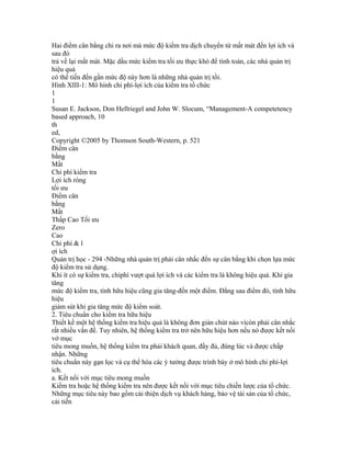 Hai điểm cân bằng chi ra nơi mà mức độ kiểm tra dịch chuyển từ mất mát đến lợi ích và
sau đó
trả về lại mất mát. Mặc dầu mức kiểm tra tối ưu thực khó để tính toán, các nhà quản trị
hiệu quả
có thể tiến đến gần mức độ này hơn là những nhà quản trị tồi.
Hình XIII-1: Mô hình chi phí-lợi ích của kiểm tra tổ chức
1
1
Susan E. Jackson, Don Hellriegel and John W. Slocum, “Management-A competetency
based approach, 10
th
ed,
Copyright ©2005 by Thomson South-Western, p. 521
Điểm cân
bằng
Mất
Chi phí kiểm tra
Lợi ích ròng
tối ưu
Điểm cân
bằng
Mất
Thấp Cao Tối ưu
Zero
Cao
Chi phí & l
ợi ích
Quản trị học - 294 -Những nhà quản trị phải cân nhắc đến sự cân bằng khi chọn lựa mức
độ kiểm tra sử dụng.
Khi ít có sự kiểm tra, chiphí vượt quá lợi ích và các kiểm tra là không hiệu quả. Khi gia
tăng
mức độ kiểm tra, tính hữu hiệu cũng gia tăng-đến một điểm. Đằng sau điểm đó, tính hữu
hiệu
giảm sút khi gia tăng mức độ kiểm soát.
2. Tiêu chuẩn cho kiểm tra hữu hiệu
Thiết kế một hệ thống kiểm tra hiệu quả là không đơn giản chút nào vìcòn phải cân nhắc
rất nhiều vấn đề. Tuy nhiên, hệ thống kiểm tra trở nên hữu hiệu hơn nếu nó được kết nối
vớ mục
tiêu mong muốn, hệ thống kiểm tra phải khách quan, đầy đủ, đúng lúc và được chấp
nhận. Những
tiêu chuẩn này gạn lọc và cụ thể hóa các ý tưởng được trình bày ở mô hình chi phí-lợi
ích.
a. Kết nối với mục tiêu mong muốn
Kiểm tra hoặc hệ thống kiểm tra nên được kết nối với mục tiêu chiến lược của tổ chức.
Những mục tiêu này bao gồm cải thiện dịch vụ khách hàng, bảo vệ tài sản của tổ chức,
cải tiến
 