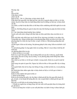 Nếu đạt, tiếp
tục
Nếu sai biệt
Chẩn đoán và hiệu
chỉnh vấn đề
Quản trị học - 296 -6. Chẩn đoán và hiệu chỉnh vấn đề
Chẩn đoán liên quan đến việc đánh giá loại, mức độ và nguyên nhân sai biệt so với tiêu
chuẩn. Sau đó sẽ thực hiện các hành động nhằm loại bỏ những sai biệt này và hiệu chỉnh
vấn đề.
Tuy nhiên, sự thật là một đặc điểm có thể được kiểm soátkhông nhất thiết nghĩa là nó nên
được
kiểm tra. Hệ thống thông tin quản trị dựa trên máy tính thường trợ giúp cho kiểm tra hiệu
chỉnh.
IV. CÁC PHƯƠNG PHÁP KIỂM TRA CHÍNH
Xuyên suốt cuốn sách, chúng ta đã thảo luận các khía cạnh khác nhau của kiểm tra và
giới
thiệu cách thức một chiến lược của tổ chức hỗ trợ, tập trung vào hành vi của nhân viên.
Trong phần này, chúng ta khám phá ra sáu phương pháp chính của kiểm tra tổ chức. Hai
phương pháp là cơ bản cho loại tổ chức: cơ giới và hữu cơ. Một phương pháp phản ánh
việc xem
xét bên ngoài: kiểm tra thị trường. Hai phương pháp là chức năng: kiểm tra tàichính và kế
toán.
Và một phương pháp về công nghệ: kiểm tra tự động. Một số ví dụ sẽ được trình bày để
minh họa
các phương pháp kiểm tra này.
1. Kiểm tra hữu cơ và cơ giới
Kiểm tra cơ giới liên quan đến việc sử dụng nhiều các quy tắc và thủ tục, quyền hành
trên-xuống, bản mô tả công việc kỹ lưỡng, và các phương pháp chính thống khác nhằm
ngăn chặn và
hiệu chỉnh sự sai biệt so với kết quả và hành vi mong muốn. Kiểm tra cơ giới là một bộ
phận
quan trọng của quản trị quan liêu. Ngược lại, kiểm tra hữu cơ liên quan đến việc sử dụng
linh
hoạt quyền hành, bản mô tả công việc không rõ ràng, cá nhân tự kiểm tra, và các phương
pháp
phi chính thức khác nhằm ngăn chặn và hiệu chỉnh sai biệt so với kết quả và hành vi
mong muốn.
Kiểm tra hữu cơphản ánh quản trị hữu cơ
2. Kiểm tra thị trường
Kiểm tra thị trường bao gồm việc thu thập và đánh giá dữ liệu liên quan đến doanh số,
giá, chi phí, và lợi nhuận để hướng dẫn cho việc ra quyết định và đánh giá kết quả. Để
đảm bảo
hiệu quả, cơ chế kiểm tra thị trường thường yêu cầu:
 Chi phí các nguồn lực sử dụng trong việc sản xuất ra kết quả phải được đo lường dưới
góc độ tiền tệ
 Giá trị của hàng hóa và dịch vụ sản xuất phải được xác định rõ ràng và được định giá.
 