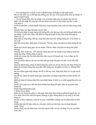  Giá của hàng hóa và dịch vụ sản xuất phải được thiết lập có tính cạnh tranh
Hai cơ chế kiểm tra có thể đáp ứng những yêu cầu này là kế hoạch phân chia lợi nhuận và
quản lý khách hàng.
 Các kế hoạch phân chia lợi nhuận. Các kế hoạch phân chia lợi nhuận đem lại cho
nhân viên thu nhập bổ sung dựa trên lợi nhuận của toàn tổ chức hoặc của đơn vị nhỏ.
Tiểu đơn vị
có thể là một đơn vị kinh doanh chiến lược, hoặc bộ phận, hoặc một cửa hiệu trong chuỗi
dây
chuyền, hoặc các thực thể khác của tổ chức.
Tối thiểu ba nhân tố quan trọng ảnh hưởng đến việc đạt mục tiêu của kế hoạch phân chia
lợi nhuận. Trước tiên, nhân viên phải tin rằng kế hoạch là dựa trên công thức hợp lý,
chính xác và
phản ánh sự công bằng. Đổi lại, công thức phải dựa trên những thông tin về tài chính và
sản xuất
đảm bảo trung thực, nhất quán và hiệu lực. Thứ hai, nhân viên phải tin rằng những nỗ lực
và
thành tích của họ đóng góp vào lợi nhuận. Thứ ba, nhân viên phải tin rằng mức phần
thưởng
Chương XIII- Kiểm tra - 297 -khuyến khích dựa trên lợi nhuận sẽ gia tăng tỷ lệ khi lợi
nhuận gia tăng. Những nhân tố này là
chính yếu trong việc xác đinh tính hữu hiệu của các kế hoạch này. Lưu ý rằng các kế
hoạch phân
chia lợi nhuận tiếp tục lợi ích của hiệu suất gia tăng, cắt giảm chi phí, và cải tiến chất
lượng.
Quản lý khách hàng. Quản lý khách hàng bao gồm các nỗ lực liên tục thu được thông tin
phản hồi từ khách hàng liên quan đến chất lượng của sản phẩm và dịch vụ. Những kiểm
tra như
thế này nhằm ngăn chặn những vấn đề có thể nảy sinh, nhận thức được nó và giải quyết
những
vấn đề này. Quản lý khách hàng ngày càng được sử dụng trong kiểm tra hiệu chỉnh, với
nỗ lực
đánh giá hoặc đo lường nhận thức của khách hàng về dịch vụ và chất lượng.Dựa trên các
đánh
giá đó, giới quản trị có thể tiến hành những hoạt động để ngăn chặn sự sụt giảm kinh
doanh do
khách hàng không thỏa mãn.
3. Kiểm tra tài chính
Kiểm tra tài chính bao gồm cơ chế ngăn chặn hoặc hiệu chỉnh sự phân bổ nguồn lực sai.
Các nhân viên kiểm toán bên ngoài, thường có giấy chứng nhận cả các công ty kế toán
công (ví
dụ như Arthur Andersen, Ernst & Young, và KPMG) và/hoặc các bộ phận kiểm tra bên
trong
(chẳng hạn như kế toán, kiểm tra, thủ quỹ), kiểm tra tính hiệu của của hoạt động tài
chính. Trách
nhiệm chính của các kiểm toán viên bên ngoài là đối với các cổ đông. Vai trò của kiểm
toán viên
 