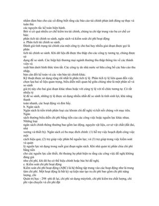 nhằm đảm bảo cho các cổ đông biết rằng các báo cáo tài chính phản ánh đúng sự thực và
tuân thủ
các nguyên tắc kế toán hiện hành.
Bởi vì có quá nhiều cơ chế kiểm tra tài chính, chúng ta chỉ tập trung vào ba cơ chế cơ
bản:
phân tích tài chính so sánh, ngân sách và kiểm soát chi phí hoạt động
a. Phân tích tài chính so sánh.
Đánh giá tình trạng tài chính của một công ty cho hai hay nhiều giai đoạn được gọi là
phân
tích tài chính so sánh. Khi dữ liệu đã được thu thập cho các công ty tương tự, chúng được
sử
dụng để so sánh. Các hiệp hội thương mại ngành thường thu thập thông tin về các thành
viên và
xuất bản dưới hình thức tóm tắt. Các công ty do nhà nước sở hữu công bố các báo cáo thu
nhập,
bản cân đối kế toán và các văn bản tài chính khác.
Kỹ thuật được sử dụng rộng rãi nhất là phân tích tỷ lệ. Phân tích tỷ lệ liên quan đến việc
chọn lựa hai số liệu quan trọng, biểu diễn mối quan hệ giữa chúng như là một phân số và
so sánh
giá trị này cho hai giai đoạn khác nhau hoặc với cùng tỷ lệ với tổ chức tương tự. Có rất
nhiều tỷ
lệ để so sánh, những tỷ lệ được sử dụng nhiều nhất để so sánh là tính sinh lợi, khả năng
thanh
toán nhanh, các hoạt động và đòn bẩy.
b. Ngân sách
Ngân sách là tiến trình phân loại các khoản chi đề nghị và kết nối chúng với mục tiêu.
Ngân
sách thường biểu diễn chi phí bằng tiền của các công việc hoặc nguồn lực khác nhau.
Những loại
ngân sách chính thông thường bao gồm lao động, nguyên vật liệu, cơ sở vật chất (đất đai,
nhà
xưởng và thiết bị). Ngân sách có ba mục đích chính: (1) hỗ trợ việc hoạch định công việc
một
cách hiệu quả; (2) trợ giúp việc phân bổ nguồn lực; và (3) trợ giúp trong việc kiểm soát
và quản
lý nguồn lực sử dụng trong suốt giai đoạn ngân sách. Khi nhà quản trị phân chia chi phí
bằng tiền
cho các nguồn lực cần thiết, thi thoảng họ phát hiện ra rằng các công việc đề nghị không
đáng giá
như chi phí, khi đó họ có thể hiệu chỉnh hoặc bác bỏ đề nghị.
c. Kiểm soát chi phí hoạt động
Kiểm soát chi phí hoạt động (ABC) là hệ thống tập trung vào các hoạt động như là trung
tâm chi phí. Một hoạt động là bất kỳ sự kiện nào tạo ra chi phí bao gồm chi phí năng
lượng, chi
Quản trị học - 298 -phí đi lại, chi phí sử dụng máytính, chi phí kiểm tra chất lượng, chi
phí vận chuyển và chi phí đặt
 